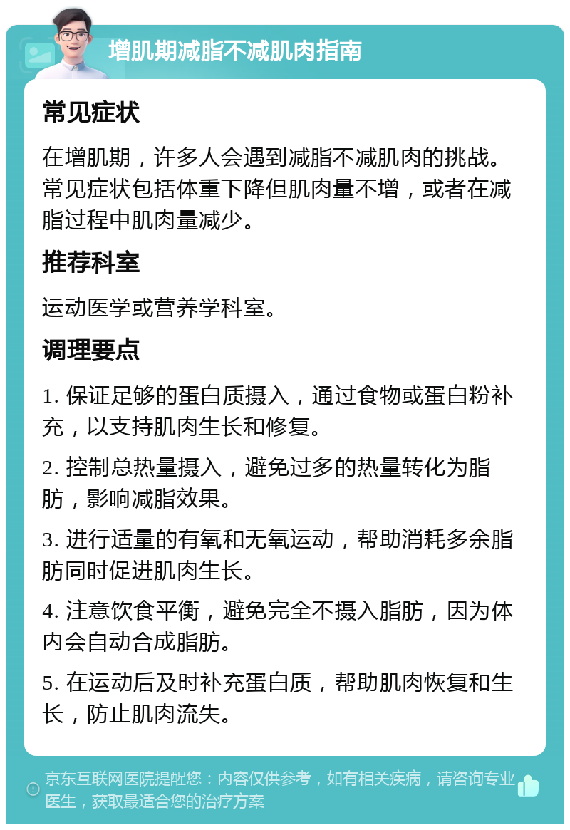 增肌期减脂不减肌肉指南 常见症状 在增肌期，许多人会遇到减脂不减肌肉的挑战。常见症状包括体重下降但肌肉量不增，或者在减脂过程中肌肉量减少。 推荐科室 运动医学或营养学科室。 调理要点 1. 保证足够的蛋白质摄入，通过食物或蛋白粉补充，以支持肌肉生长和修复。 2. 控制总热量摄入，避免过多的热量转化为脂肪，影响减脂效果。 3. 进行适量的有氧和无氧运动，帮助消耗多余脂肪同时促进肌肉生长。 4. 注意饮食平衡，避免完全不摄入脂肪，因为体内会自动合成脂肪。 5. 在运动后及时补充蛋白质，帮助肌肉恢复和生长，防止肌肉流失。