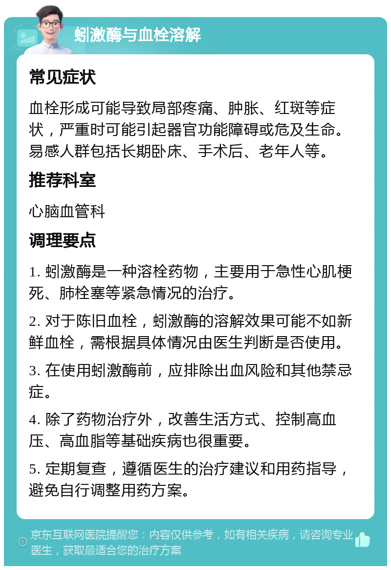 蚓激酶与血栓溶解 常见症状 血栓形成可能导致局部疼痛、肿胀、红斑等症状，严重时可能引起器官功能障碍或危及生命。易感人群包括长期卧床、手术后、老年人等。 推荐科室 心脑血管科 调理要点 1. 蚓激酶是一种溶栓药物，主要用于急性心肌梗死、肺栓塞等紧急情况的治疗。 2. 对于陈旧血栓，蚓激酶的溶解效果可能不如新鲜血栓，需根据具体情况由医生判断是否使用。 3. 在使用蚓激酶前，应排除出血风险和其他禁忌症。 4. 除了药物治疗外，改善生活方式、控制高血压、高血脂等基础疾病也很重要。 5. 定期复查，遵循医生的治疗建议和用药指导，避免自行调整用药方案。