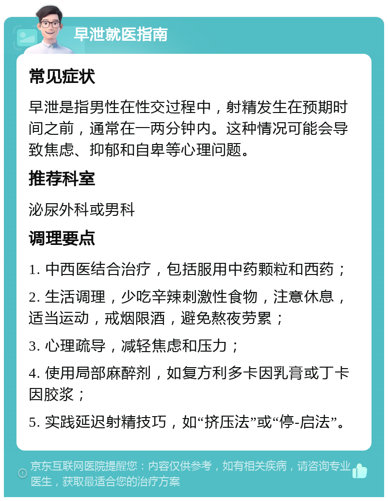 早泄就医指南 常见症状 早泄是指男性在性交过程中，射精发生在预期时间之前，通常在一两分钟内。这种情况可能会导致焦虑、抑郁和自卑等心理问题。 推荐科室 泌尿外科或男科 调理要点 1. 中西医结合治疗，包括服用中药颗粒和西药； 2. 生活调理，少吃辛辣刺激性食物，注意休息，适当运动，戒烟限酒，避免熬夜劳累； 3. 心理疏导，减轻焦虑和压力； 4. 使用局部麻醉剂，如复方利多卡因乳膏或丁卡因胶浆； 5. 实践延迟射精技巧，如“挤压法”或“停-启法”。