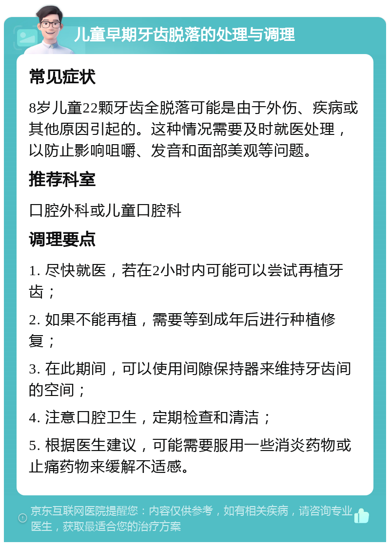 儿童早期牙齿脱落的处理与调理 常见症状 8岁儿童22颗牙齿全脱落可能是由于外伤、疾病或其他原因引起的。这种情况需要及时就医处理，以防止影响咀嚼、发音和面部美观等问题。 推荐科室 口腔外科或儿童口腔科 调理要点 1. 尽快就医，若在2小时内可能可以尝试再植牙齿； 2. 如果不能再植，需要等到成年后进行种植修复； 3. 在此期间，可以使用间隙保持器来维持牙齿间的空间； 4. 注意口腔卫生，定期检查和清洁； 5. 根据医生建议，可能需要服用一些消炎药物或止痛药物来缓解不适感。