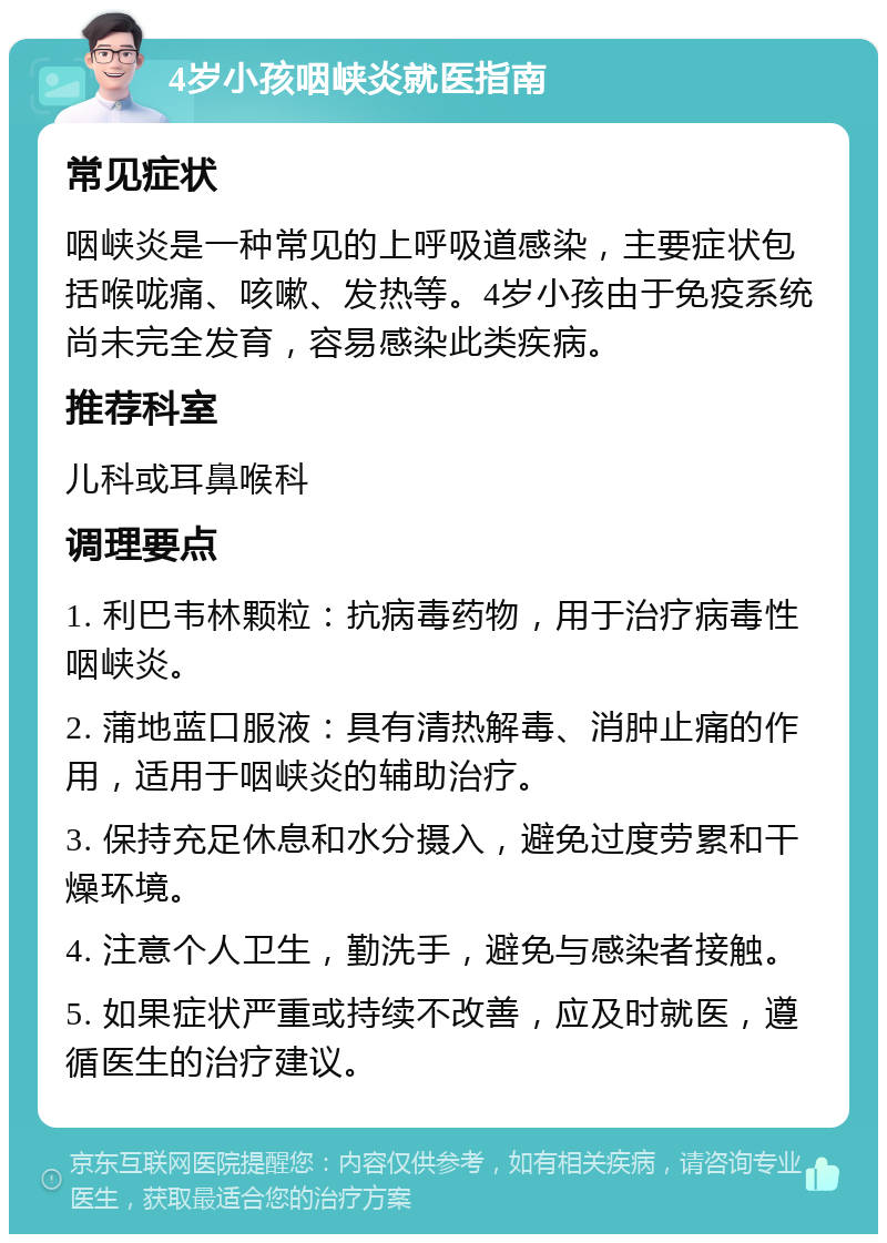 4岁小孩咽峡炎就医指南 常见症状 咽峡炎是一种常见的上呼吸道感染，主要症状包括喉咙痛、咳嗽、发热等。4岁小孩由于免疫系统尚未完全发育，容易感染此类疾病。 推荐科室 儿科或耳鼻喉科 调理要点 1. 利巴韦林颗粒：抗病毒药物，用于治疗病毒性咽峡炎。 2. 蒲地蓝口服液：具有清热解毒、消肿止痛的作用，适用于咽峡炎的辅助治疗。 3. 保持充足休息和水分摄入，避免过度劳累和干燥环境。 4. 注意个人卫生，勤洗手，避免与感染者接触。 5. 如果症状严重或持续不改善，应及时就医，遵循医生的治疗建议。