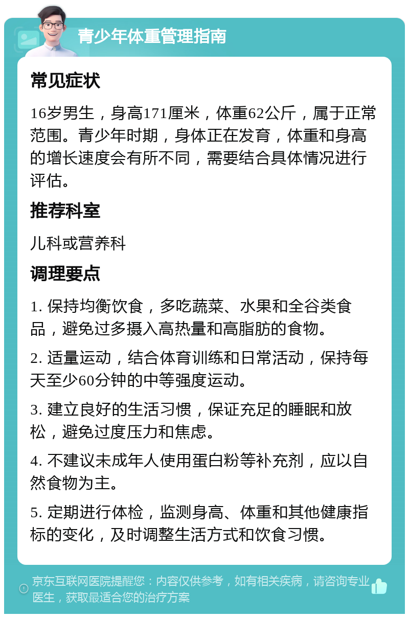 青少年体重管理指南 常见症状 16岁男生，身高171厘米，体重62公斤，属于正常范围。青少年时期，身体正在发育，体重和身高的增长速度会有所不同，需要结合具体情况进行评估。 推荐科室 儿科或营养科 调理要点 1. 保持均衡饮食，多吃蔬菜、水果和全谷类食品，避免过多摄入高热量和高脂肪的食物。 2. 适量运动，结合体育训练和日常活动，保持每天至少60分钟的中等强度运动。 3. 建立良好的生活习惯，保证充足的睡眠和放松，避免过度压力和焦虑。 4. 不建议未成年人使用蛋白粉等补充剂，应以自然食物为主。 5. 定期进行体检，监测身高、体重和其他健康指标的变化，及时调整生活方式和饮食习惯。