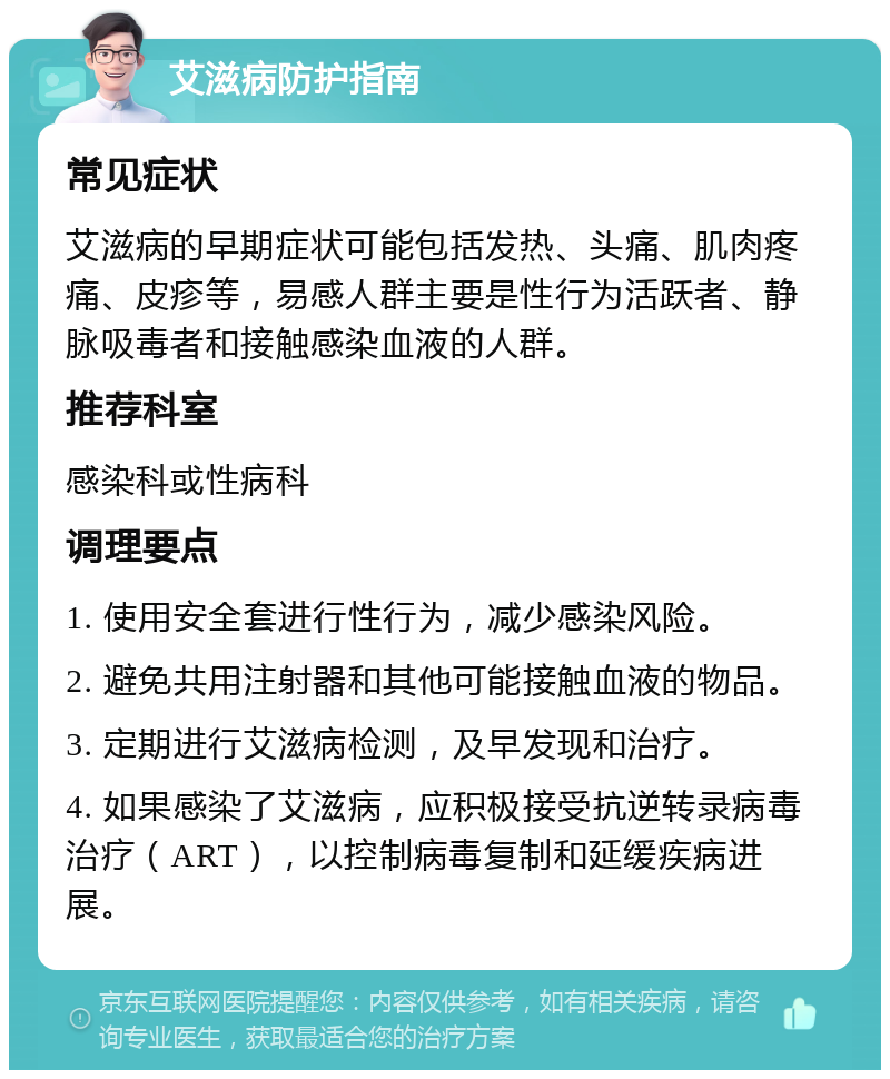 艾滋病防护指南 常见症状 艾滋病的早期症状可能包括发热、头痛、肌肉疼痛、皮疹等，易感人群主要是性行为活跃者、静脉吸毒者和接触感染血液的人群。 推荐科室 感染科或性病科 调理要点 1. 使用安全套进行性行为，减少感染风险。 2. 避免共用注射器和其他可能接触血液的物品。 3. 定期进行艾滋病检测，及早发现和治疗。 4. 如果感染了艾滋病，应积极接受抗逆转录病毒治疗（ART），以控制病毒复制和延缓疾病进展。