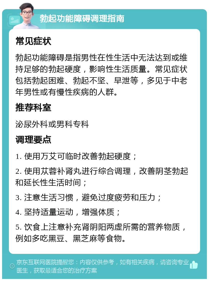 勃起功能障碍调理指南 常见症状 勃起功能障碍是指男性在性生活中无法达到或维持足够的勃起硬度，影响性生活质量。常见症状包括勃起困难、勃起不坚、早泄等，多见于中老年男性或有慢性疾病的人群。 推荐科室 泌尿外科或男科专科 调理要点 1. 使用万艾可临时改善勃起硬度； 2. 使用苁蓉补肾丸进行综合调理，改善阴茎勃起和延长性生活时间； 3. 注意生活习惯，避免过度疲劳和压力； 4. 坚持适量运动，增强体质； 5. 饮食上注意补充肾阴阳两虚所需的营养物质，例如多吃黑豆、黑芝麻等食物。