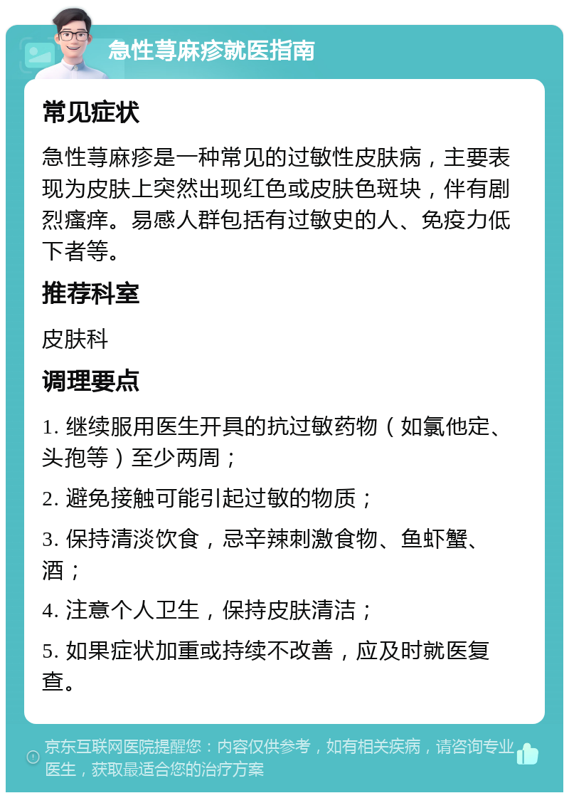 急性荨麻疹就医指南 常见症状 急性荨麻疹是一种常见的过敏性皮肤病，主要表现为皮肤上突然出现红色或皮肤色斑块，伴有剧烈瘙痒。易感人群包括有过敏史的人、免疫力低下者等。 推荐科室 皮肤科 调理要点 1. 继续服用医生开具的抗过敏药物（如氯他定、头孢等）至少两周； 2. 避免接触可能引起过敏的物质； 3. 保持清淡饮食，忌辛辣刺激食物、鱼虾蟹、酒； 4. 注意个人卫生，保持皮肤清洁； 5. 如果症状加重或持续不改善，应及时就医复查。