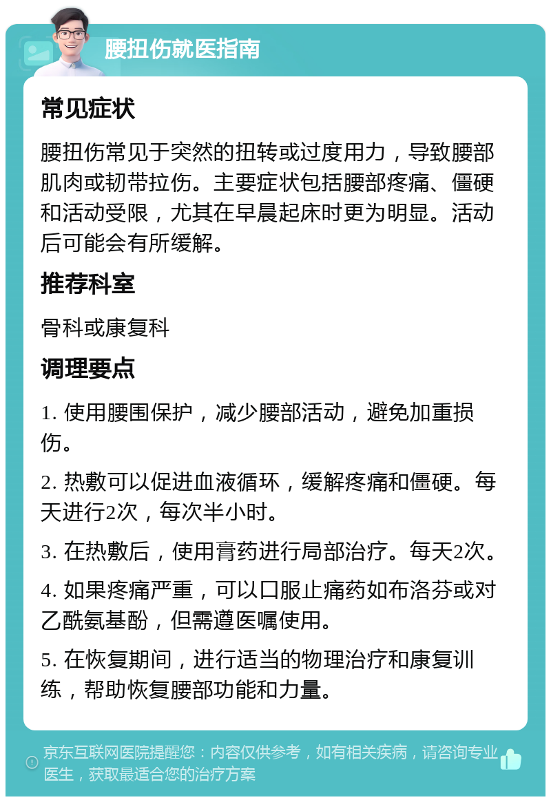 腰扭伤就医指南 常见症状 腰扭伤常见于突然的扭转或过度用力，导致腰部肌肉或韧带拉伤。主要症状包括腰部疼痛、僵硬和活动受限，尤其在早晨起床时更为明显。活动后可能会有所缓解。 推荐科室 骨科或康复科 调理要点 1. 使用腰围保护，减少腰部活动，避免加重损伤。 2. 热敷可以促进血液循环，缓解疼痛和僵硬。每天进行2次，每次半小时。 3. 在热敷后，使用膏药进行局部治疗。每天2次。 4. 如果疼痛严重，可以口服止痛药如布洛芬或对乙酰氨基酚，但需遵医嘱使用。 5. 在恢复期间，进行适当的物理治疗和康复训练，帮助恢复腰部功能和力量。