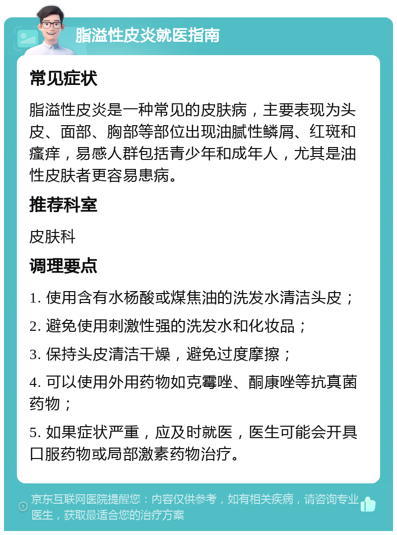 脂溢性皮炎就医指南 常见症状 脂溢性皮炎是一种常见的皮肤病，主要表现为头皮、面部、胸部等部位出现油腻性鳞屑、红斑和瘙痒，易感人群包括青少年和成年人，尤其是油性皮肤者更容易患病。 推荐科室 皮肤科 调理要点 1. 使用含有水杨酸或煤焦油的洗发水清洁头皮； 2. 避免使用刺激性强的洗发水和化妆品； 3. 保持头皮清洁干燥，避免过度摩擦； 4. 可以使用外用药物如克霉唑、酮康唑等抗真菌药物； 5. 如果症状严重，应及时就医，医生可能会开具口服药物或局部激素药物治疗。