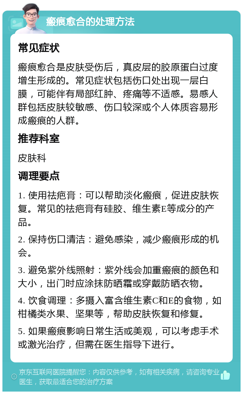 瘢痕愈合的处理方法 常见症状 瘢痕愈合是皮肤受伤后，真皮层的胶原蛋白过度增生形成的。常见症状包括伤口处出现一层白膜，可能伴有局部红肿、疼痛等不适感。易感人群包括皮肤较敏感、伤口较深或个人体质容易形成瘢痕的人群。 推荐科室 皮肤科 调理要点 1. 使用祛疤膏：可以帮助淡化瘢痕，促进皮肤恢复。常见的祛疤膏有硅胶、维生素E等成分的产品。 2. 保持伤口清洁：避免感染，减少瘢痕形成的机会。 3. 避免紫外线照射：紫外线会加重瘢痕的颜色和大小，出门时应涂抹防晒霜或穿戴防晒衣物。 4. 饮食调理：多摄入富含维生素C和E的食物，如柑橘类水果、坚果等，帮助皮肤恢复和修复。 5. 如果瘢痕影响日常生活或美观，可以考虑手术或激光治疗，但需在医生指导下进行。