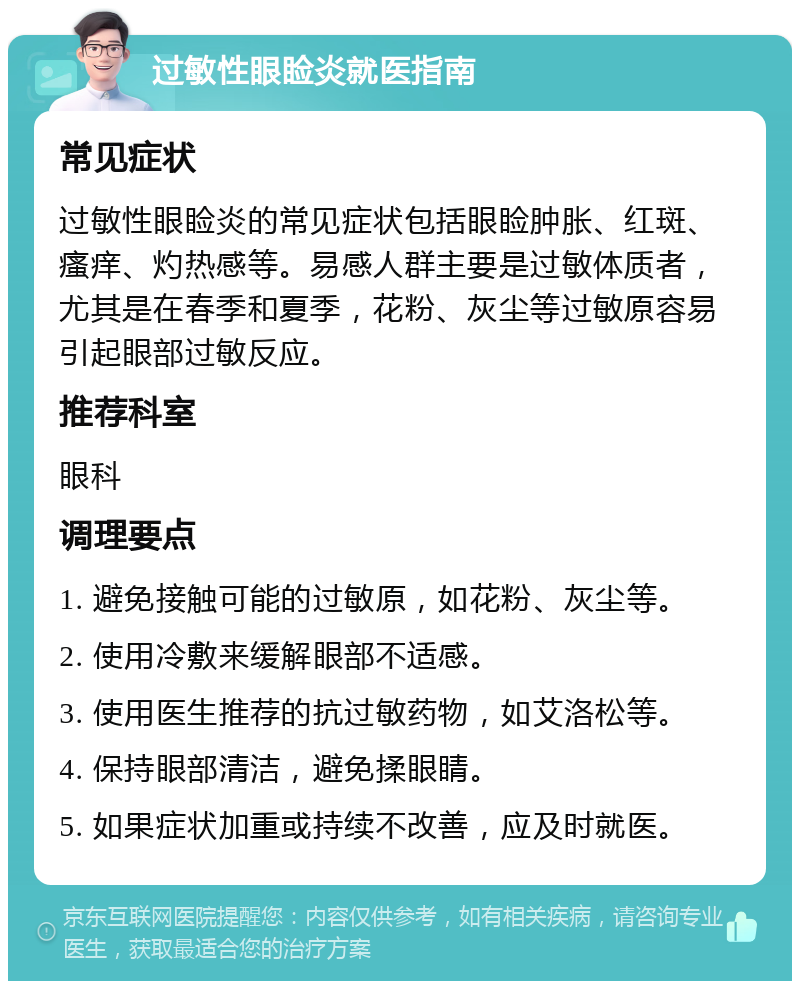 过敏性眼睑炎就医指南 常见症状 过敏性眼睑炎的常见症状包括眼睑肿胀、红斑、瘙痒、灼热感等。易感人群主要是过敏体质者，尤其是在春季和夏季，花粉、灰尘等过敏原容易引起眼部过敏反应。 推荐科室 眼科 调理要点 1. 避免接触可能的过敏原，如花粉、灰尘等。 2. 使用冷敷来缓解眼部不适感。 3. 使用医生推荐的抗过敏药物，如艾洛松等。 4. 保持眼部清洁，避免揉眼睛。 5. 如果症状加重或持续不改善，应及时就医。