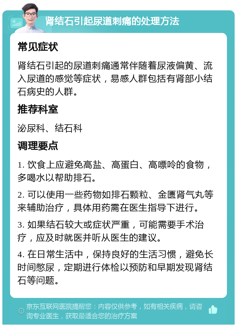 肾结石引起尿道刺痛的处理方法 常见症状 肾结石引起的尿道刺痛通常伴随着尿液偏黄、流入尿道的感觉等症状，易感人群包括有肾部小结石病史的人群。 推荐科室 泌尿科、结石科 调理要点 1. 饮食上应避免高盐、高蛋白、高嘌呤的食物，多喝水以帮助排石。 2. 可以使用一些药物如排石颗粒、金匮肾气丸等来辅助治疗，具体用药需在医生指导下进行。 3. 如果结石较大或症状严重，可能需要手术治疗，应及时就医并听从医生的建议。 4. 在日常生活中，保持良好的生活习惯，避免长时间憋尿，定期进行体检以预防和早期发现肾结石等问题。