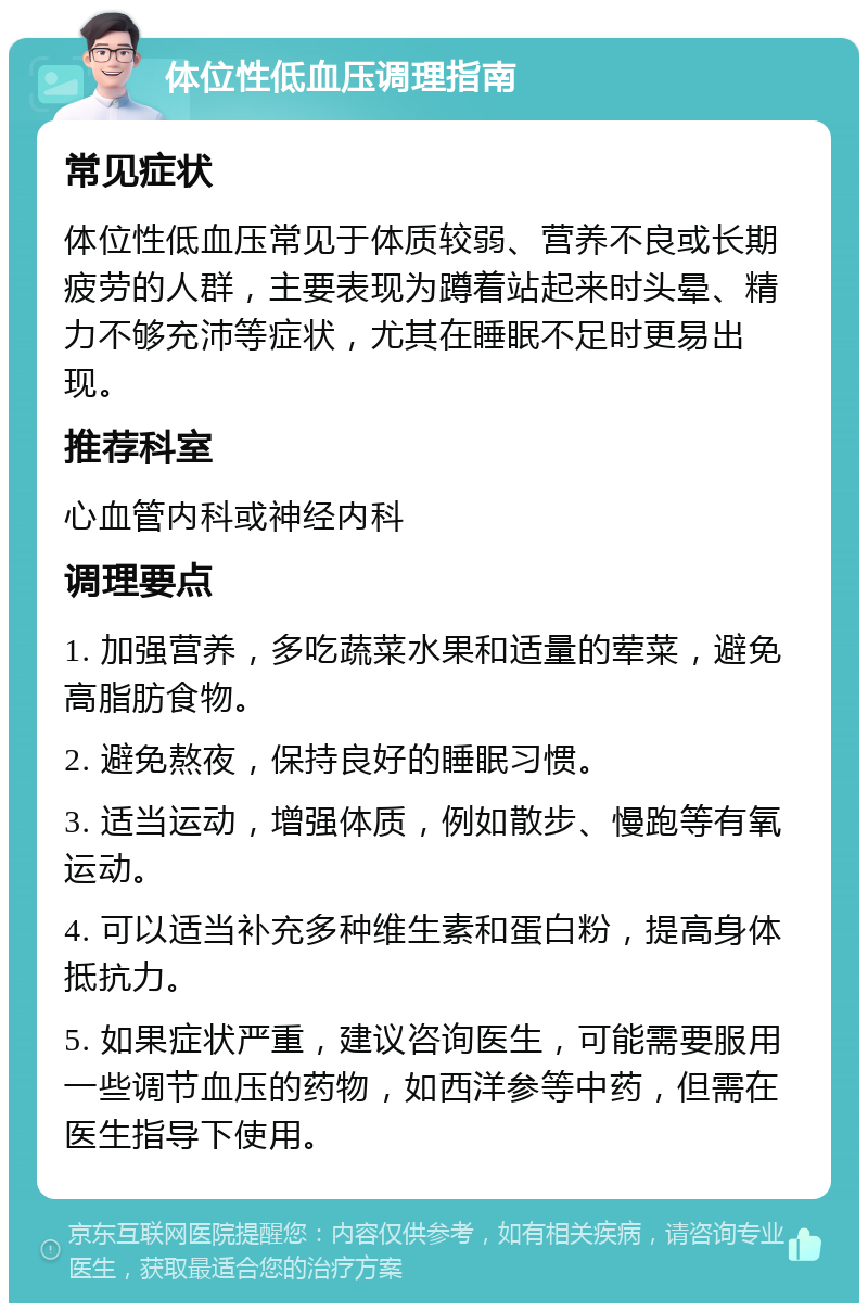 体位性低血压调理指南 常见症状 体位性低血压常见于体质较弱、营养不良或长期疲劳的人群，主要表现为蹲着站起来时头晕、精力不够充沛等症状，尤其在睡眠不足时更易出现。 推荐科室 心血管内科或神经内科 调理要点 1. 加强营养，多吃蔬菜水果和适量的荤菜，避免高脂肪食物。 2. 避免熬夜，保持良好的睡眠习惯。 3. 适当运动，增强体质，例如散步、慢跑等有氧运动。 4. 可以适当补充多种维生素和蛋白粉，提高身体抵抗力。 5. 如果症状严重，建议咨询医生，可能需要服用一些调节血压的药物，如西洋参等中药，但需在医生指导下使用。