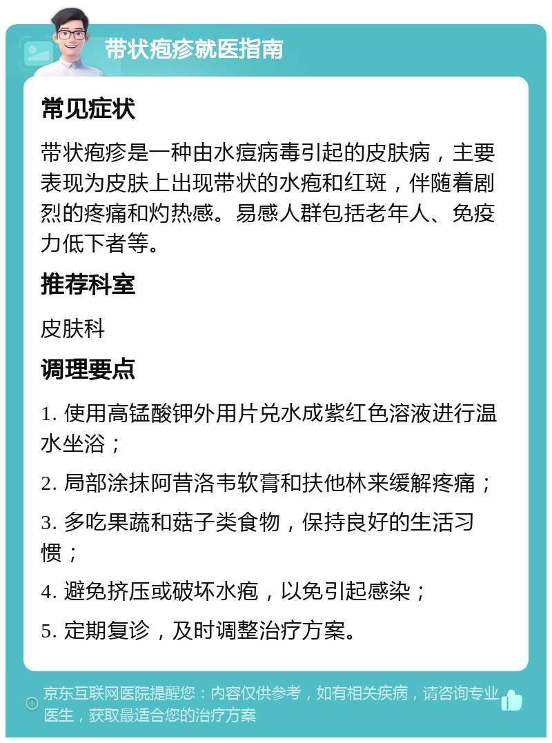 带状疱疹就医指南 常见症状 带状疱疹是一种由水痘病毒引起的皮肤病，主要表现为皮肤上出现带状的水疱和红斑，伴随着剧烈的疼痛和灼热感。易感人群包括老年人、免疫力低下者等。 推荐科室 皮肤科 调理要点 1. 使用高锰酸钾外用片兑水成紫红色溶液进行温水坐浴； 2. 局部涂抹阿昔洛韦软膏和扶他林来缓解疼痛； 3. 多吃果蔬和菇子类食物，保持良好的生活习惯； 4. 避免挤压或破坏水疱，以免引起感染； 5. 定期复诊，及时调整治疗方案。