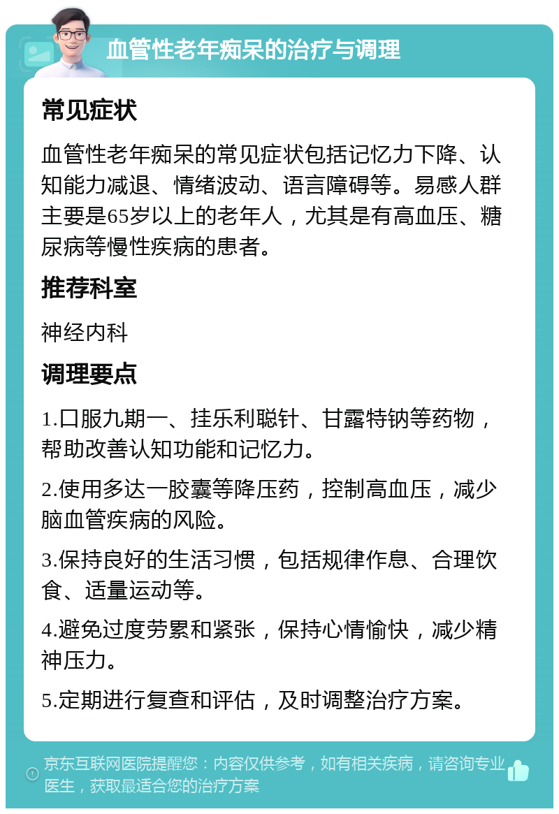 血管性老年痴呆的治疗与调理 常见症状 血管性老年痴呆的常见症状包括记忆力下降、认知能力减退、情绪波动、语言障碍等。易感人群主要是65岁以上的老年人，尤其是有高血压、糖尿病等慢性疾病的患者。 推荐科室 神经内科 调理要点 1.口服九期一、挂乐利聪针、甘露特钠等药物，帮助改善认知功能和记忆力。 2.使用多达一胶囊等降压药，控制高血压，减少脑血管疾病的风险。 3.保持良好的生活习惯，包括规律作息、合理饮食、适量运动等。 4.避免过度劳累和紧张，保持心情愉快，减少精神压力。 5.定期进行复查和评估，及时调整治疗方案。