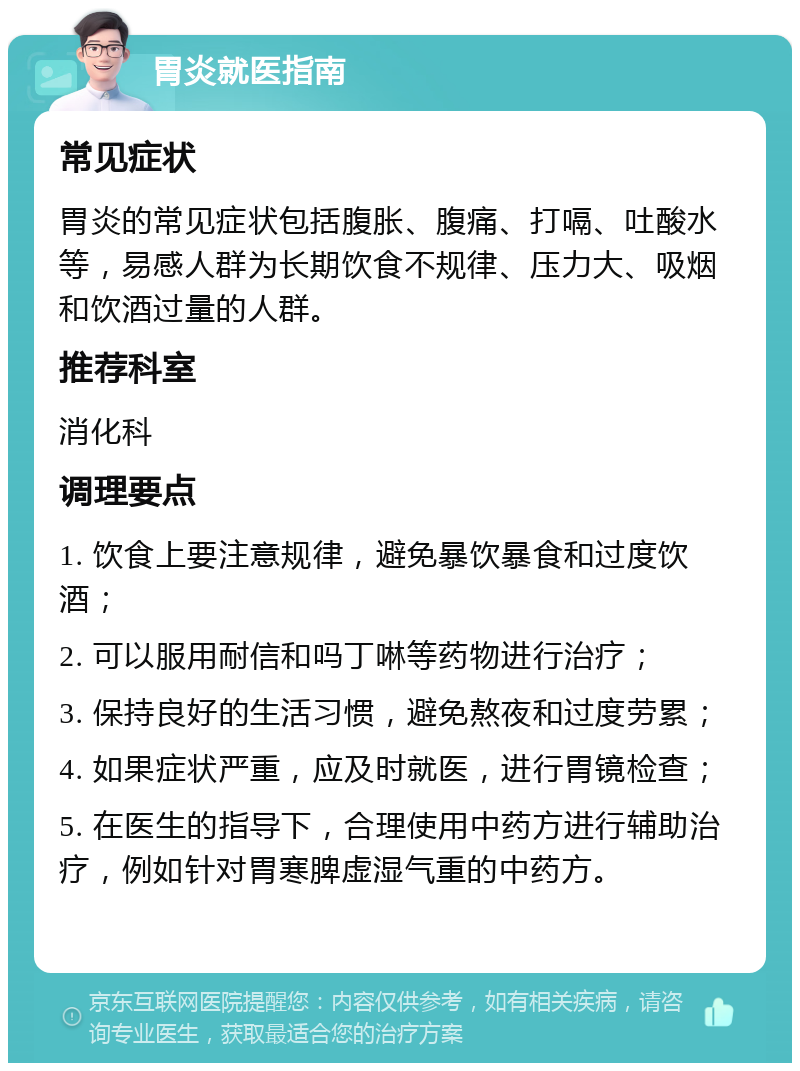 胃炎就医指南 常见症状 胃炎的常见症状包括腹胀、腹痛、打嗝、吐酸水等，易感人群为长期饮食不规律、压力大、吸烟和饮酒过量的人群。 推荐科室 消化科 调理要点 1. 饮食上要注意规律，避免暴饮暴食和过度饮酒； 2. 可以服用耐信和吗丁啉等药物进行治疗； 3. 保持良好的生活习惯，避免熬夜和过度劳累； 4. 如果症状严重，应及时就医，进行胃镜检查； 5. 在医生的指导下，合理使用中药方进行辅助治疗，例如针对胃寒脾虚湿气重的中药方。