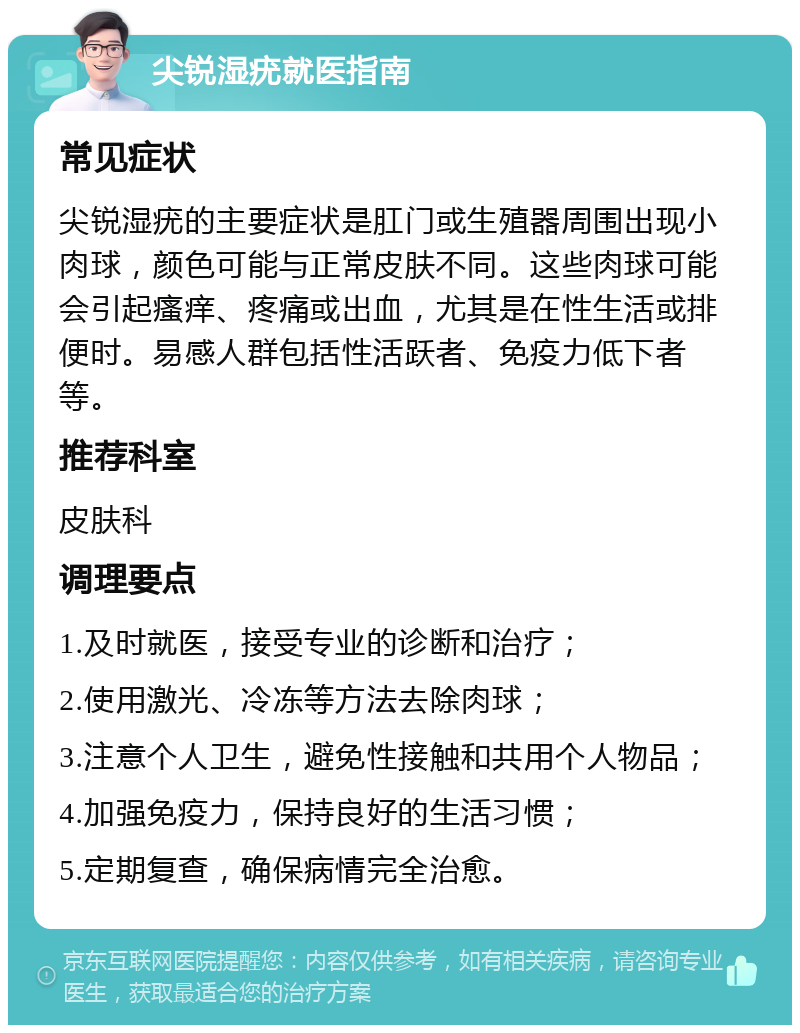 尖锐湿疣就医指南 常见症状 尖锐湿疣的主要症状是肛门或生殖器周围出现小肉球，颜色可能与正常皮肤不同。这些肉球可能会引起瘙痒、疼痛或出血，尤其是在性生活或排便时。易感人群包括性活跃者、免疫力低下者等。 推荐科室 皮肤科 调理要点 1.及时就医，接受专业的诊断和治疗； 2.使用激光、冷冻等方法去除肉球； 3.注意个人卫生，避免性接触和共用个人物品； 4.加强免疫力，保持良好的生活习惯； 5.定期复查，确保病情完全治愈。