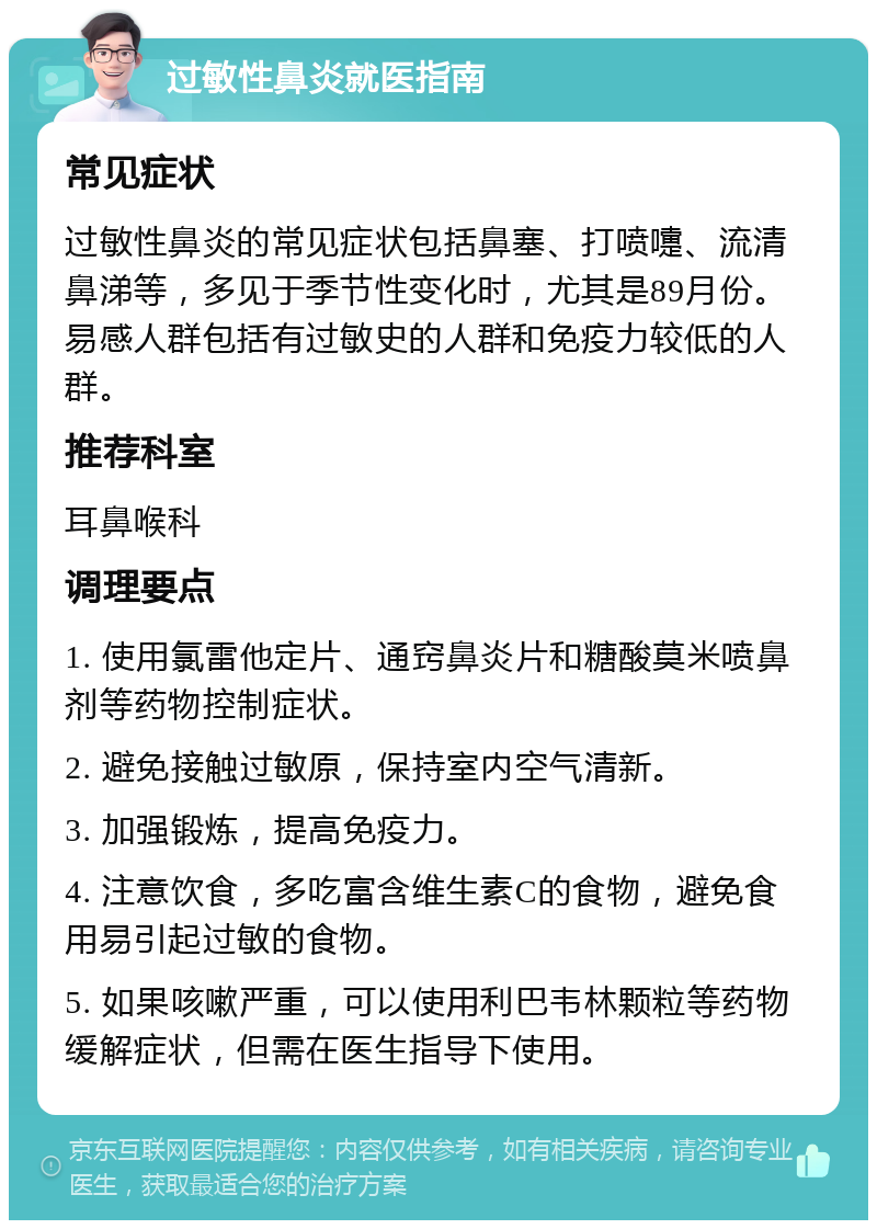 过敏性鼻炎就医指南 常见症状 过敏性鼻炎的常见症状包括鼻塞、打喷嚏、流清鼻涕等，多见于季节性变化时，尤其是89月份。易感人群包括有过敏史的人群和免疫力较低的人群。 推荐科室 耳鼻喉科 调理要点 1. 使用氯雷他定片、通窍鼻炎片和糖酸莫米喷鼻剂等药物控制症状。 2. 避免接触过敏原，保持室内空气清新。 3. 加强锻炼，提高免疫力。 4. 注意饮食，多吃富含维生素C的食物，避免食用易引起过敏的食物。 5. 如果咳嗽严重，可以使用利巴韦林颗粒等药物缓解症状，但需在医生指导下使用。