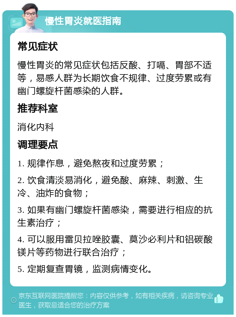 慢性胃炎就医指南 常见症状 慢性胃炎的常见症状包括反酸、打嗝、胃部不适等，易感人群为长期饮食不规律、过度劳累或有幽门螺旋杆菌感染的人群。 推荐科室 消化内科 调理要点 1. 规律作息，避免熬夜和过度劳累； 2. 饮食清淡易消化，避免酸、麻辣、刺激、生冷、油炸的食物； 3. 如果有幽门螺旋杆菌感染，需要进行相应的抗生素治疗； 4. 可以服用雷贝拉唑胶囊、莫沙必利片和铝碳酸镁片等药物进行联合治疗； 5. 定期复查胃镜，监测病情变化。