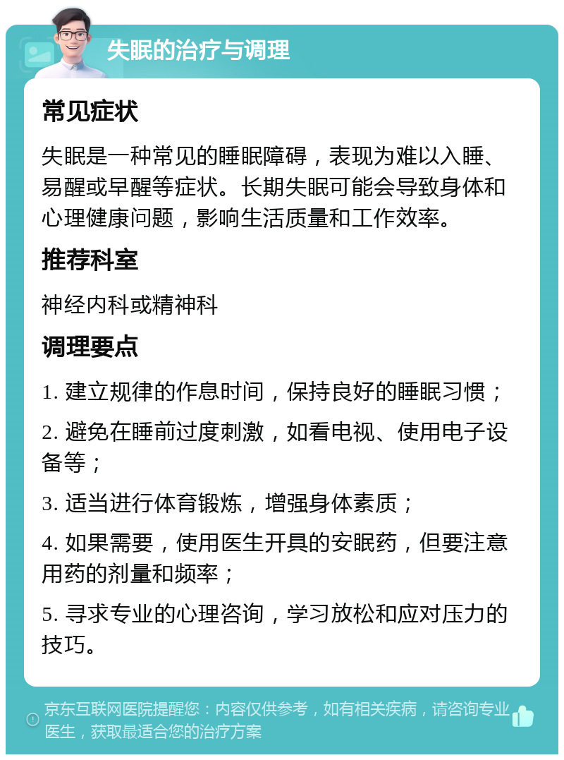 失眠的治疗与调理 常见症状 失眠是一种常见的睡眠障碍，表现为难以入睡、易醒或早醒等症状。长期失眠可能会导致身体和心理健康问题，影响生活质量和工作效率。 推荐科室 神经内科或精神科 调理要点 1. 建立规律的作息时间，保持良好的睡眠习惯； 2. 避免在睡前过度刺激，如看电视、使用电子设备等； 3. 适当进行体育锻炼，增强身体素质； 4. 如果需要，使用医生开具的安眠药，但要注意用药的剂量和频率； 5. 寻求专业的心理咨询，学习放松和应对压力的技巧。