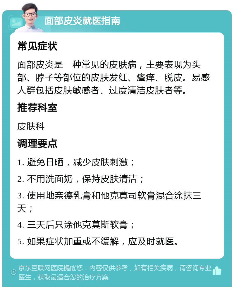 面部皮炎就医指南 常见症状 面部皮炎是一种常见的皮肤病，主要表现为头部、脖子等部位的皮肤发红、瘙痒、脱皮。易感人群包括皮肤敏感者、过度清洁皮肤者等。 推荐科室 皮肤科 调理要点 1. 避免日晒，减少皮肤刺激； 2. 不用洗面奶，保持皮肤清洁； 3. 使用地奈德乳膏和他克莫司软膏混合涂抹三天； 4. 三天后只涂他克莫斯软膏； 5. 如果症状加重或不缓解，应及时就医。