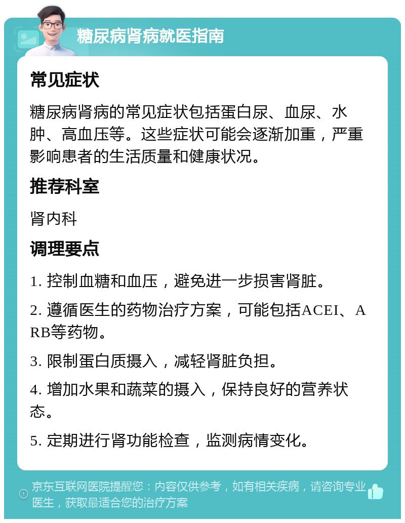 糖尿病肾病就医指南 常见症状 糖尿病肾病的常见症状包括蛋白尿、血尿、水肿、高血压等。这些症状可能会逐渐加重，严重影响患者的生活质量和健康状况。 推荐科室 肾内科 调理要点 1. 控制血糖和血压，避免进一步损害肾脏。 2. 遵循医生的药物治疗方案，可能包括ACEI、ARB等药物。 3. 限制蛋白质摄入，减轻肾脏负担。 4. 增加水果和蔬菜的摄入，保持良好的营养状态。 5. 定期进行肾功能检查，监测病情变化。