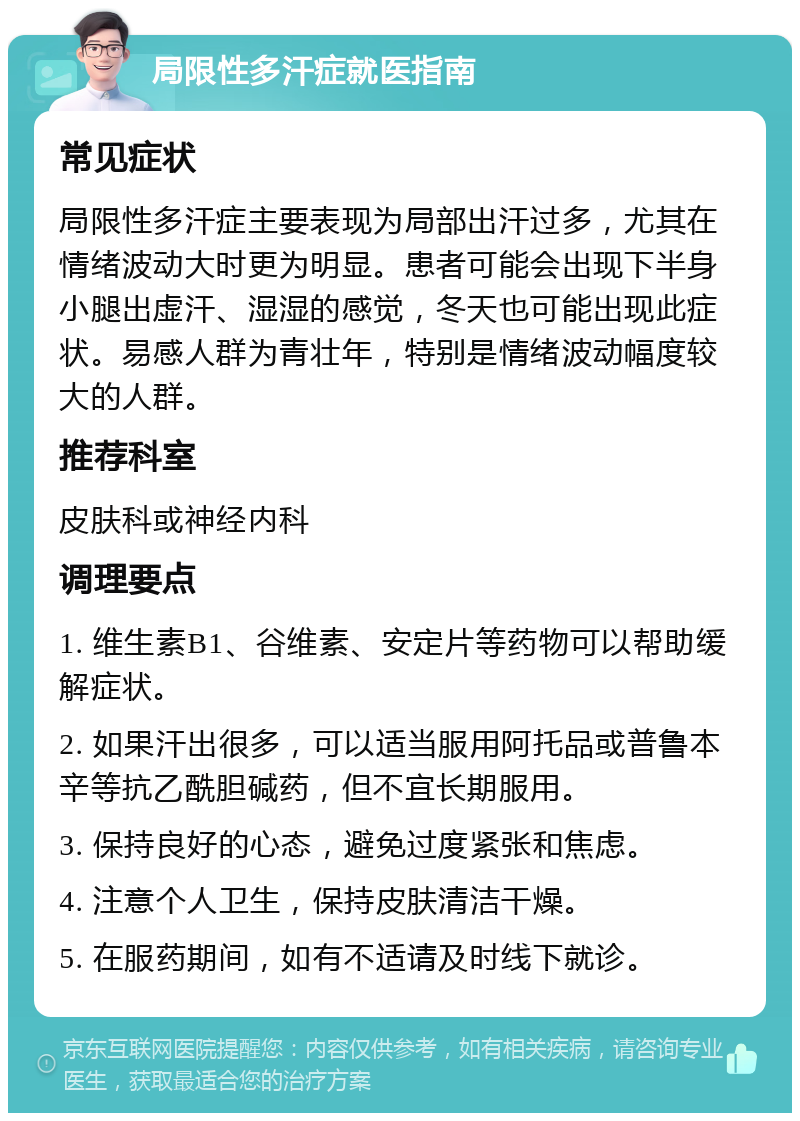 局限性多汗症就医指南 常见症状 局限性多汗症主要表现为局部出汗过多，尤其在情绪波动大时更为明显。患者可能会出现下半身小腿出虚汗、湿湿的感觉，冬天也可能出现此症状。易感人群为青壮年，特别是情绪波动幅度较大的人群。 推荐科室 皮肤科或神经内科 调理要点 1. 维生素B1、谷维素、安定片等药物可以帮助缓解症状。 2. 如果汗出很多，可以适当服用阿托品或普鲁本辛等抗乙酰胆碱药，但不宜长期服用。 3. 保持良好的心态，避免过度紧张和焦虑。 4. 注意个人卫生，保持皮肤清洁干燥。 5. 在服药期间，如有不适请及时线下就诊。