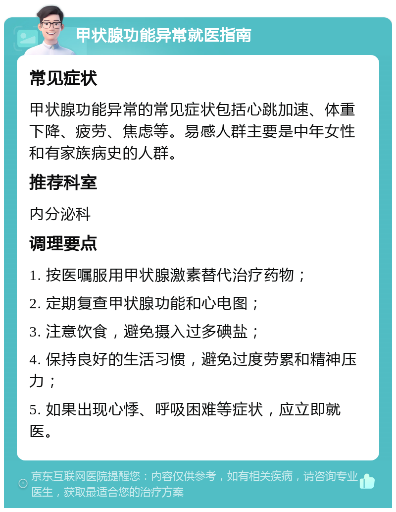 甲状腺功能异常就医指南 常见症状 甲状腺功能异常的常见症状包括心跳加速、体重下降、疲劳、焦虑等。易感人群主要是中年女性和有家族病史的人群。 推荐科室 内分泌科 调理要点 1. 按医嘱服用甲状腺激素替代治疗药物； 2. 定期复查甲状腺功能和心电图； 3. 注意饮食，避免摄入过多碘盐； 4. 保持良好的生活习惯，避免过度劳累和精神压力； 5. 如果出现心悸、呼吸困难等症状，应立即就医。