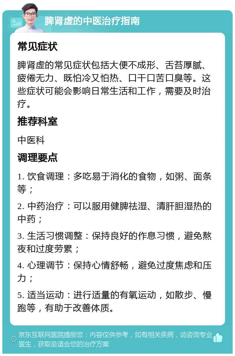 脾肾虚的中医治疗指南 常见症状 脾肾虚的常见症状包括大便不成形、舌苔厚腻、疲倦无力、既怕冷又怕热、口干口苦口臭等。这些症状可能会影响日常生活和工作，需要及时治疗。 推荐科室 中医科 调理要点 1. 饮食调理：多吃易于消化的食物，如粥、面条等； 2. 中药治疗：可以服用健脾祛湿、清肝胆湿热的中药； 3. 生活习惯调整：保持良好的作息习惯，避免熬夜和过度劳累； 4. 心理调节：保持心情舒畅，避免过度焦虑和压力； 5. 适当运动：进行适量的有氧运动，如散步、慢跑等，有助于改善体质。