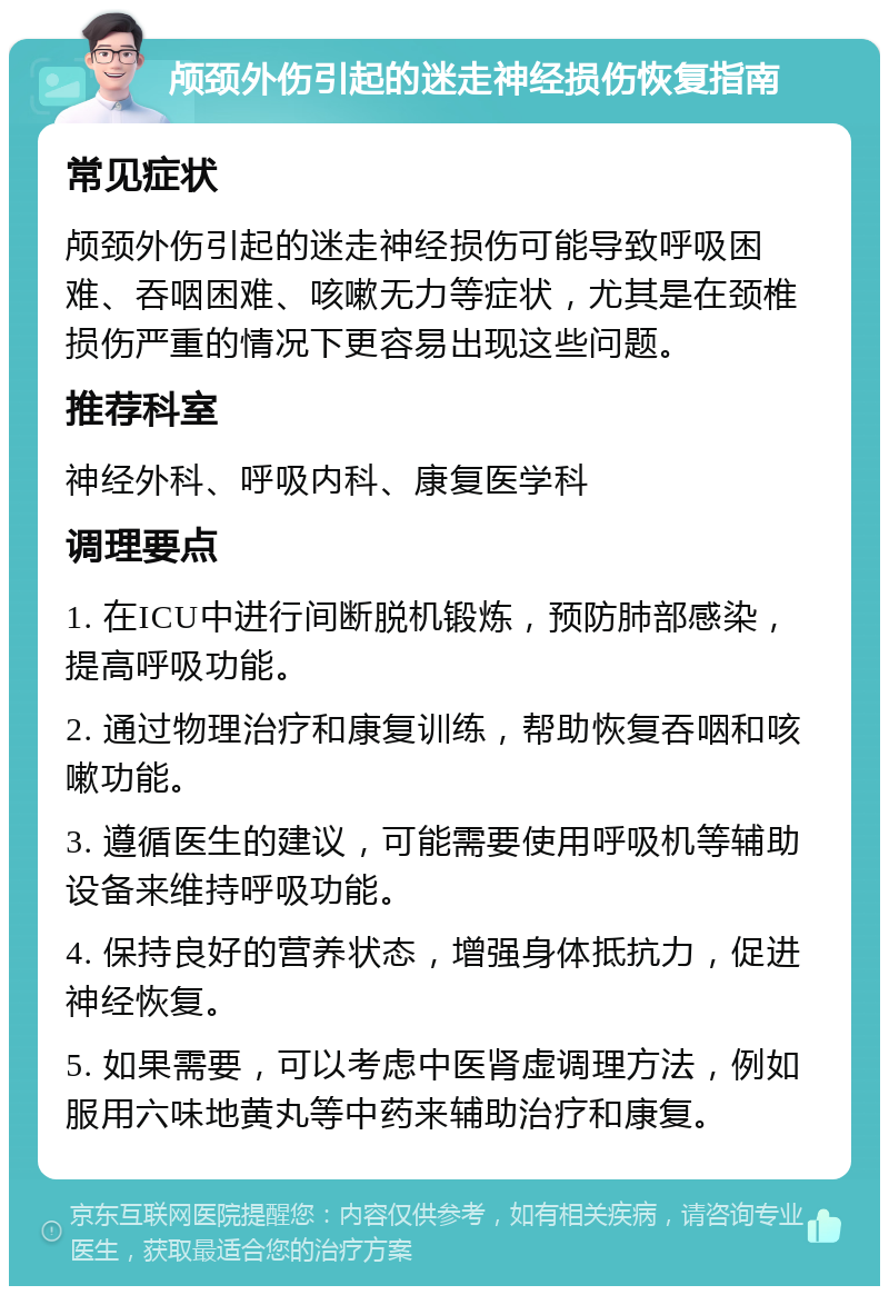 颅颈外伤引起的迷走神经损伤恢复指南 常见症状 颅颈外伤引起的迷走神经损伤可能导致呼吸困难、吞咽困难、咳嗽无力等症状，尤其是在颈椎损伤严重的情况下更容易出现这些问题。 推荐科室 神经外科、呼吸内科、康复医学科 调理要点 1. 在ICU中进行间断脱机锻炼，预防肺部感染，提高呼吸功能。 2. 通过物理治疗和康复训练，帮助恢复吞咽和咳嗽功能。 3. 遵循医生的建议，可能需要使用呼吸机等辅助设备来维持呼吸功能。 4. 保持良好的营养状态，增强身体抵抗力，促进神经恢复。 5. 如果需要，可以考虑中医肾虚调理方法，例如服用六味地黄丸等中药来辅助治疗和康复。