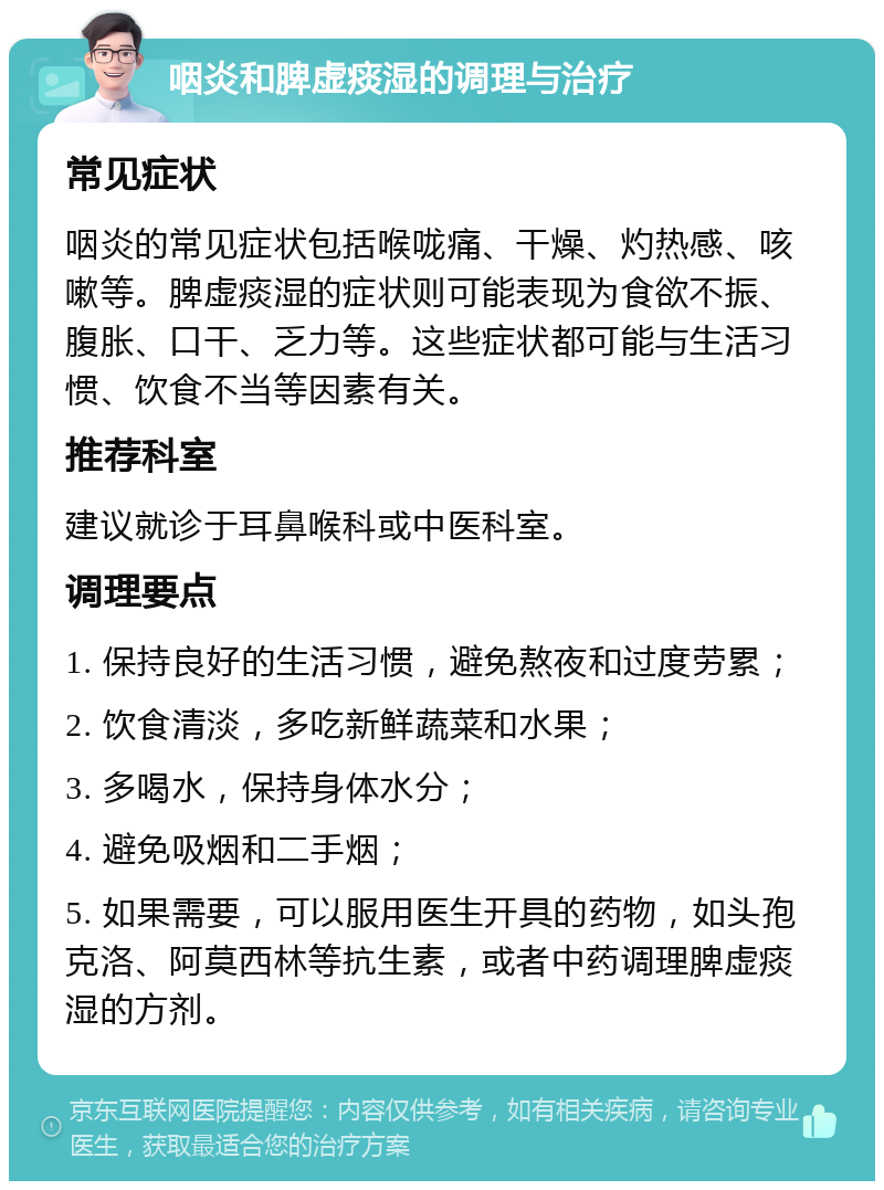 咽炎和脾虚痰湿的调理与治疗 常见症状 咽炎的常见症状包括喉咙痛、干燥、灼热感、咳嗽等。脾虚痰湿的症状则可能表现为食欲不振、腹胀、口干、乏力等。这些症状都可能与生活习惯、饮食不当等因素有关。 推荐科室 建议就诊于耳鼻喉科或中医科室。 调理要点 1. 保持良好的生活习惯，避免熬夜和过度劳累； 2. 饮食清淡，多吃新鲜蔬菜和水果； 3. 多喝水，保持身体水分； 4. 避免吸烟和二手烟； 5. 如果需要，可以服用医生开具的药物，如头孢克洛、阿莫西林等抗生素，或者中药调理脾虚痰湿的方剂。