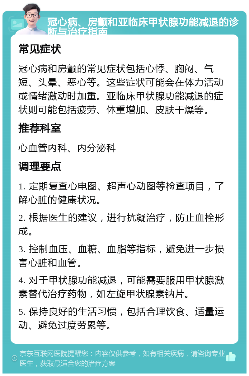 冠心病、房颤和亚临床甲状腺功能减退的诊断与治疗指南 常见症状 冠心病和房颤的常见症状包括心悸、胸闷、气短、头晕、恶心等。这些症状可能会在体力活动或情绪激动时加重。亚临床甲状腺功能减退的症状则可能包括疲劳、体重增加、皮肤干燥等。 推荐科室 心血管内科、内分泌科 调理要点 1. 定期复查心电图、超声心动图等检查项目，了解心脏的健康状况。 2. 根据医生的建议，进行抗凝治疗，防止血栓形成。 3. 控制血压、血糖、血脂等指标，避免进一步损害心脏和血管。 4. 对于甲状腺功能减退，可能需要服用甲状腺激素替代治疗药物，如左旋甲状腺素钠片。 5. 保持良好的生活习惯，包括合理饮食、适量运动、避免过度劳累等。