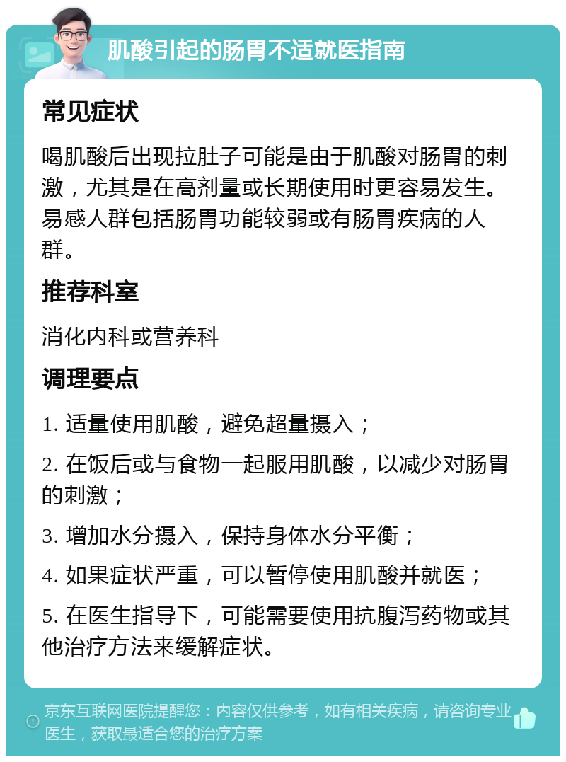 肌酸引起的肠胃不适就医指南 常见症状 喝肌酸后出现拉肚子可能是由于肌酸对肠胃的刺激，尤其是在高剂量或长期使用时更容易发生。易感人群包括肠胃功能较弱或有肠胃疾病的人群。 推荐科室 消化内科或营养科 调理要点 1. 适量使用肌酸，避免超量摄入； 2. 在饭后或与食物一起服用肌酸，以减少对肠胃的刺激； 3. 增加水分摄入，保持身体水分平衡； 4. 如果症状严重，可以暂停使用肌酸并就医； 5. 在医生指导下，可能需要使用抗腹泻药物或其他治疗方法来缓解症状。