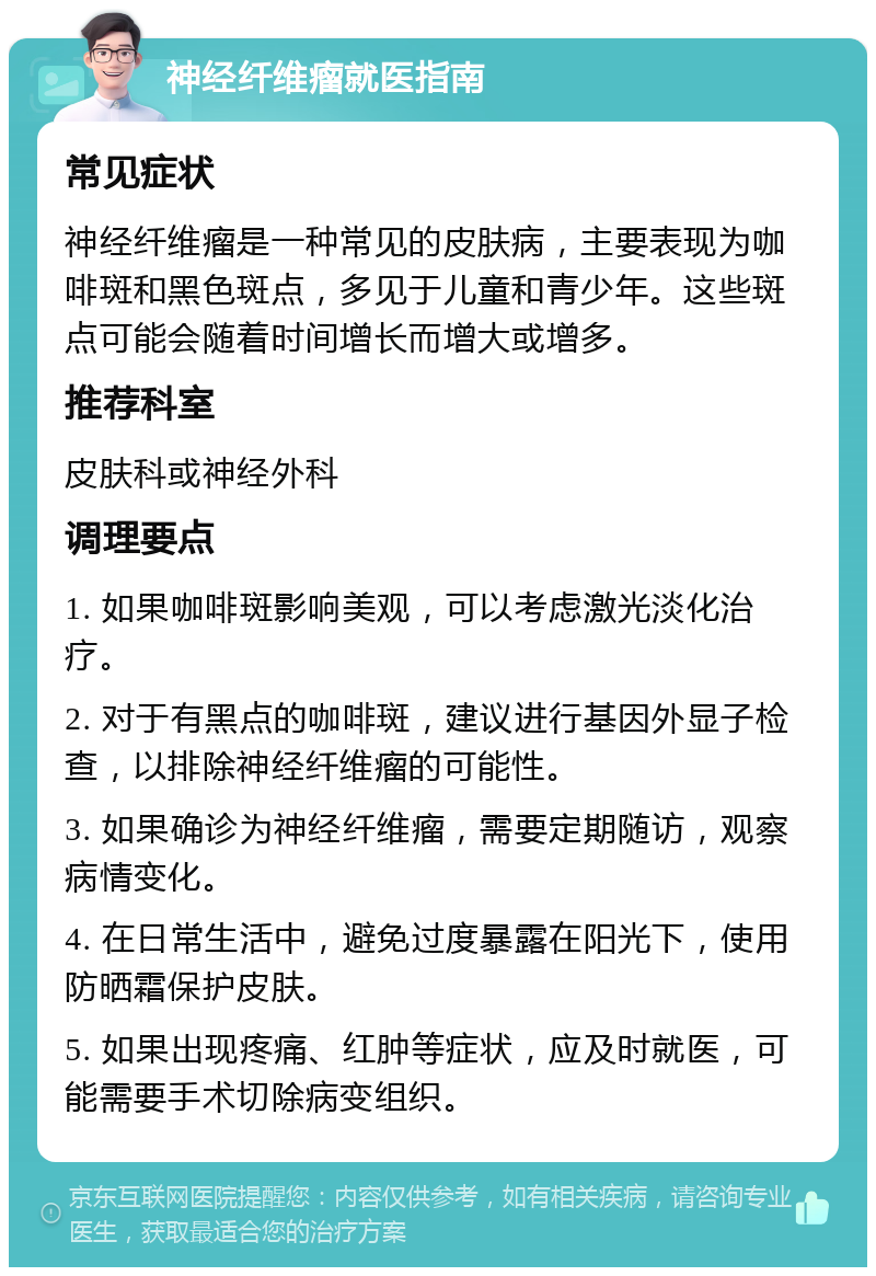 神经纤维瘤就医指南 常见症状 神经纤维瘤是一种常见的皮肤病，主要表现为咖啡斑和黑色斑点，多见于儿童和青少年。这些斑点可能会随着时间增长而增大或增多。 推荐科室 皮肤科或神经外科 调理要点 1. 如果咖啡斑影响美观，可以考虑激光淡化治疗。 2. 对于有黑点的咖啡斑，建议进行基因外显子检查，以排除神经纤维瘤的可能性。 3. 如果确诊为神经纤维瘤，需要定期随访，观察病情变化。 4. 在日常生活中，避免过度暴露在阳光下，使用防晒霜保护皮肤。 5. 如果出现疼痛、红肿等症状，应及时就医，可能需要手术切除病变组织。