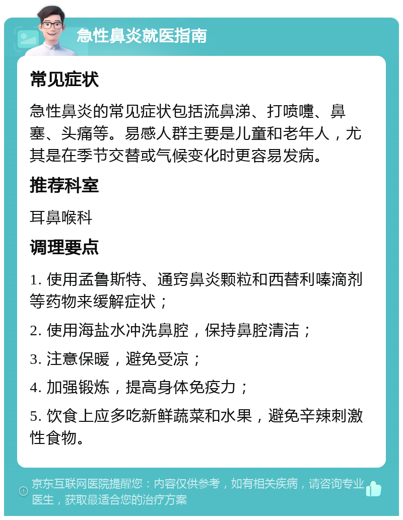 急性鼻炎就医指南 常见症状 急性鼻炎的常见症状包括流鼻涕、打喷嚏、鼻塞、头痛等。易感人群主要是儿童和老年人，尤其是在季节交替或气候变化时更容易发病。 推荐科室 耳鼻喉科 调理要点 1. 使用孟鲁斯特、通窍鼻炎颗粒和西替利嗪滴剂等药物来缓解症状； 2. 使用海盐水冲洗鼻腔，保持鼻腔清洁； 3. 注意保暖，避免受凉； 4. 加强锻炼，提高身体免疫力； 5. 饮食上应多吃新鲜蔬菜和水果，避免辛辣刺激性食物。