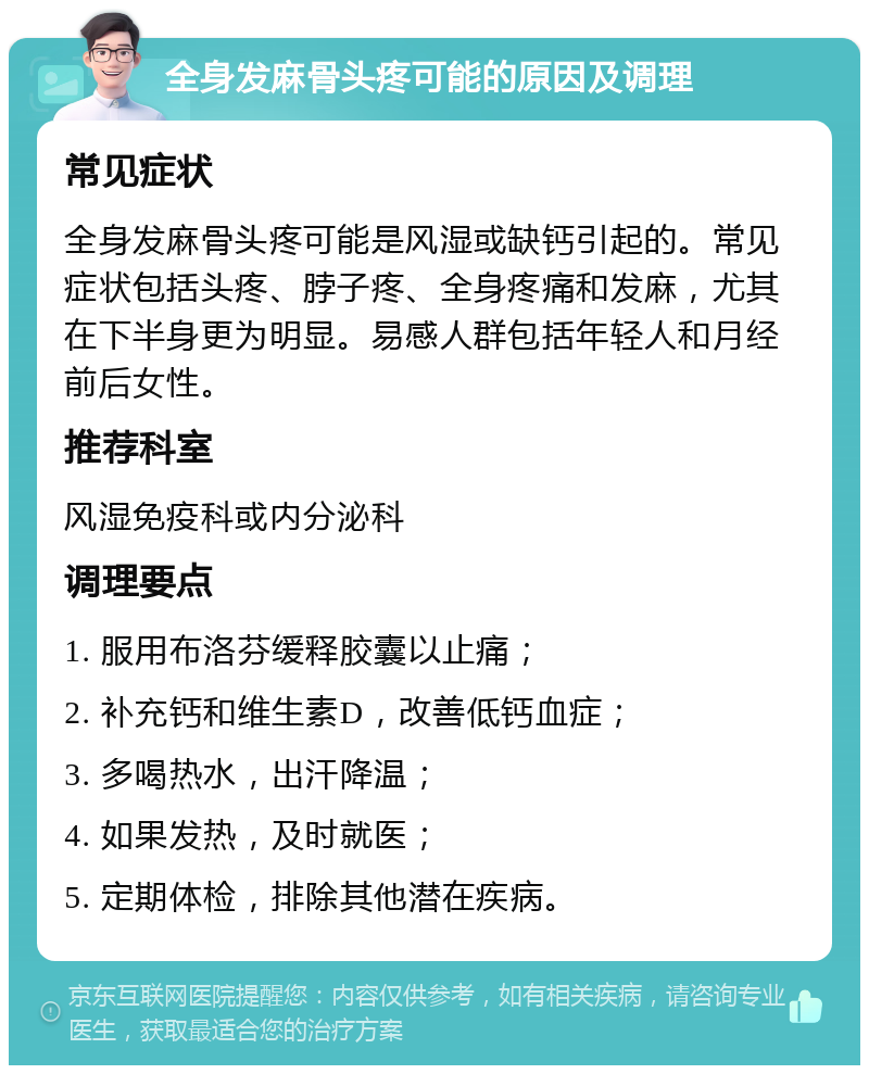 全身发麻骨头疼可能的原因及调理 常见症状 全身发麻骨头疼可能是风湿或缺钙引起的。常见症状包括头疼、脖子疼、全身疼痛和发麻，尤其在下半身更为明显。易感人群包括年轻人和月经前后女性。 推荐科室 风湿免疫科或内分泌科 调理要点 1. 服用布洛芬缓释胶囊以止痛； 2. 补充钙和维生素D，改善低钙血症； 3. 多喝热水，出汗降温； 4. 如果发热，及时就医； 5. 定期体检，排除其他潜在疾病。