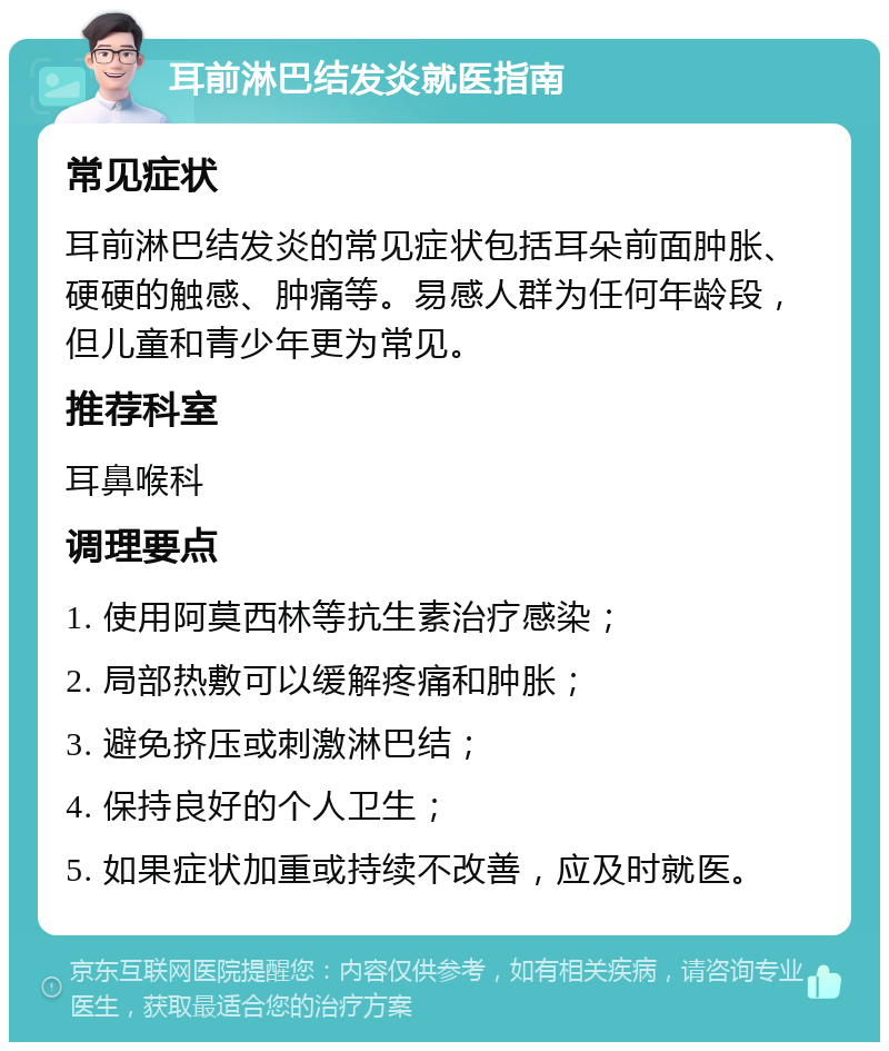 耳前淋巴结发炎就医指南 常见症状 耳前淋巴结发炎的常见症状包括耳朵前面肿胀、硬硬的触感、肿痛等。易感人群为任何年龄段，但儿童和青少年更为常见。 推荐科室 耳鼻喉科 调理要点 1. 使用阿莫西林等抗生素治疗感染； 2. 局部热敷可以缓解疼痛和肿胀； 3. 避免挤压或刺激淋巴结； 4. 保持良好的个人卫生； 5. 如果症状加重或持续不改善，应及时就医。