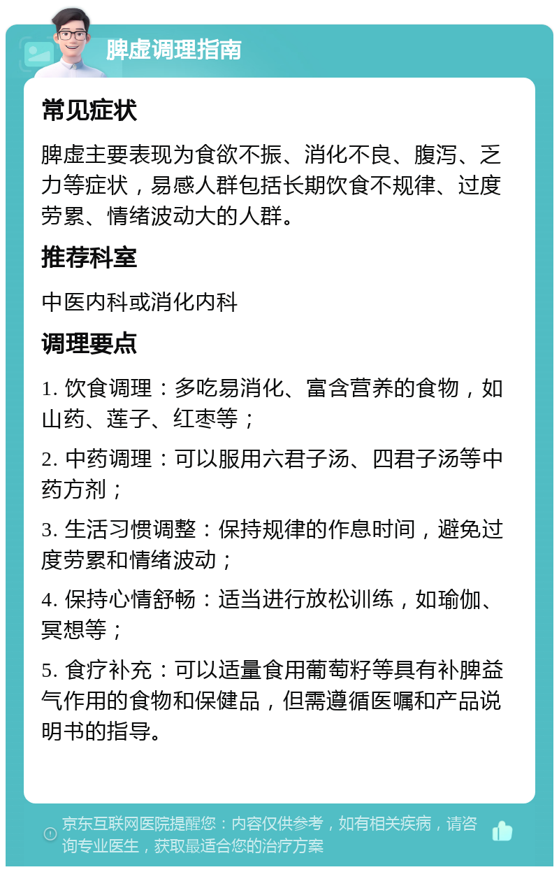 脾虚调理指南 常见症状 脾虚主要表现为食欲不振、消化不良、腹泻、乏力等症状，易感人群包括长期饮食不规律、过度劳累、情绪波动大的人群。 推荐科室 中医内科或消化内科 调理要点 1. 饮食调理：多吃易消化、富含营养的食物，如山药、莲子、红枣等； 2. 中药调理：可以服用六君子汤、四君子汤等中药方剂； 3. 生活习惯调整：保持规律的作息时间，避免过度劳累和情绪波动； 4. 保持心情舒畅：适当进行放松训练，如瑜伽、冥想等； 5. 食疗补充：可以适量食用葡萄籽等具有补脾益气作用的食物和保健品，但需遵循医嘱和产品说明书的指导。