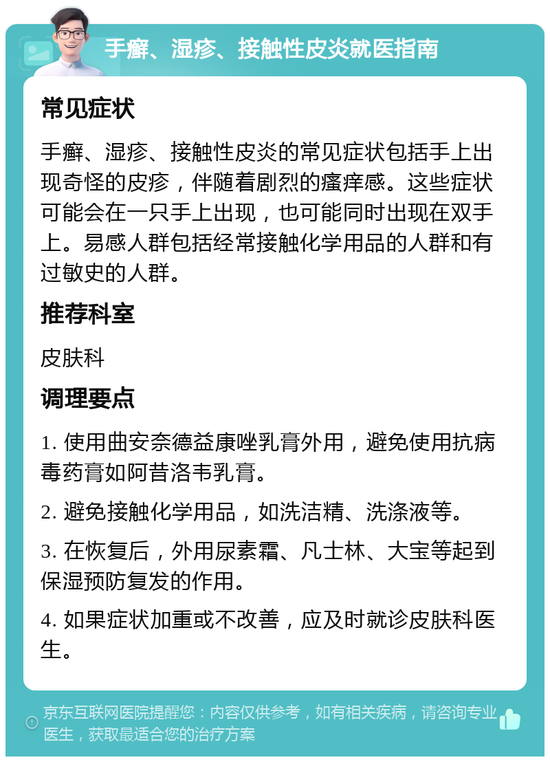 手癣、湿疹、接触性皮炎就医指南 常见症状 手癣、湿疹、接触性皮炎的常见症状包括手上出现奇怪的皮疹，伴随着剧烈的瘙痒感。这些症状可能会在一只手上出现，也可能同时出现在双手上。易感人群包括经常接触化学用品的人群和有过敏史的人群。 推荐科室 皮肤科 调理要点 1. 使用曲安奈德益康唑乳膏外用，避免使用抗病毒药膏如阿昔洛韦乳膏。 2. 避免接触化学用品，如洗洁精、洗涤液等。 3. 在恢复后，外用尿素霜、凡士林、大宝等起到保湿预防复发的作用。 4. 如果症状加重或不改善，应及时就诊皮肤科医生。