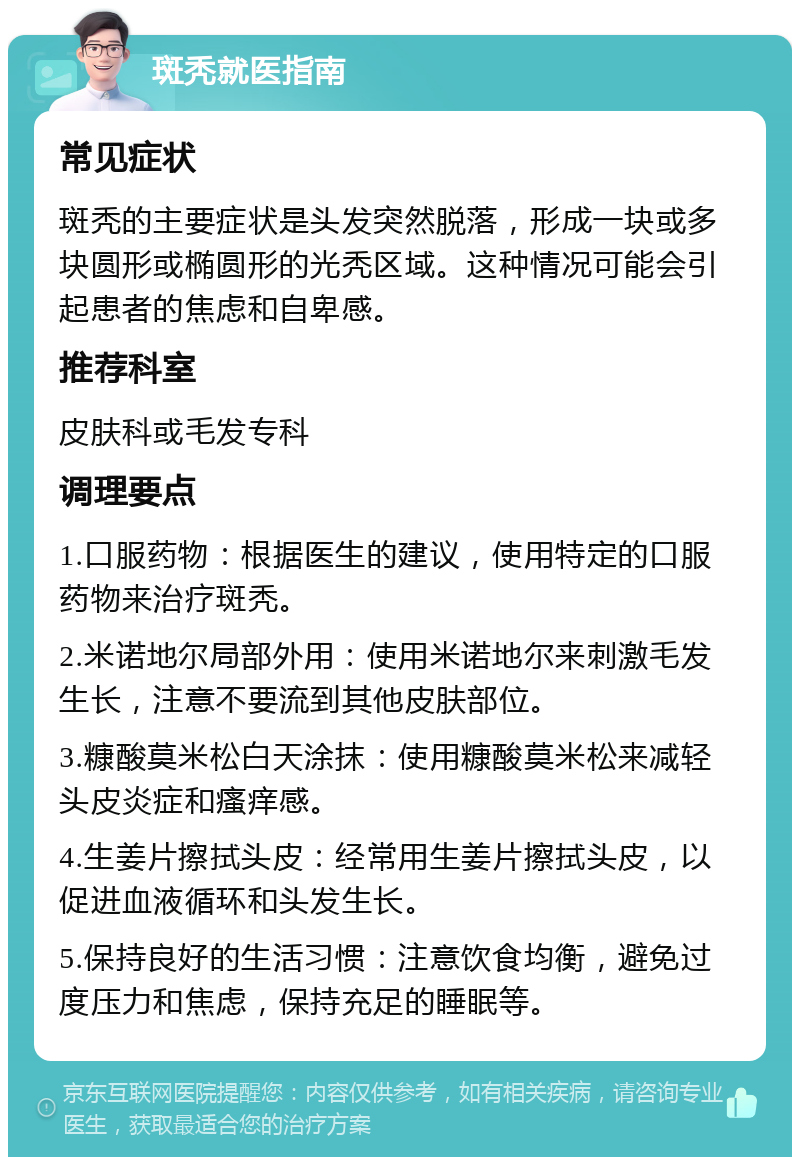 斑秃就医指南 常见症状 斑秃的主要症状是头发突然脱落，形成一块或多块圆形或椭圆形的光秃区域。这种情况可能会引起患者的焦虑和自卑感。 推荐科室 皮肤科或毛发专科 调理要点 1.口服药物：根据医生的建议，使用特定的口服药物来治疗斑秃。 2.米诺地尔局部外用：使用米诺地尔来刺激毛发生长，注意不要流到其他皮肤部位。 3.糠酸莫米松白天涂抹：使用糠酸莫米松来减轻头皮炎症和瘙痒感。 4.生姜片擦拭头皮：经常用生姜片擦拭头皮，以促进血液循环和头发生长。 5.保持良好的生活习惯：注意饮食均衡，避免过度压力和焦虑，保持充足的睡眠等。