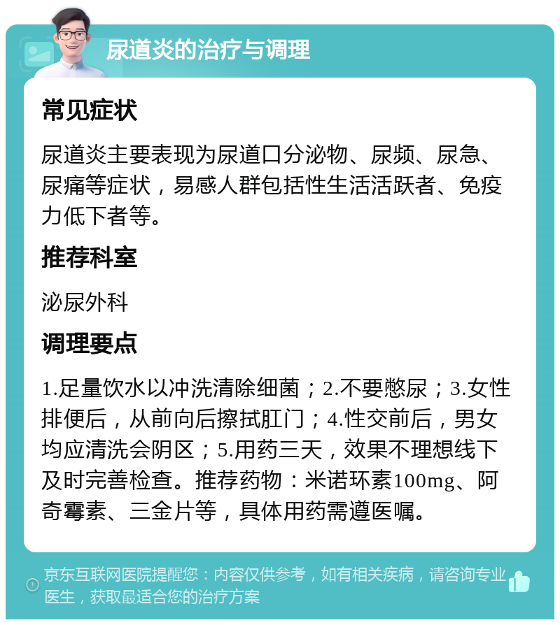 尿道炎的治疗与调理 常见症状 尿道炎主要表现为尿道口分泌物、尿频、尿急、尿痛等症状，易感人群包括性生活活跃者、免疫力低下者等。 推荐科室 泌尿外科 调理要点 1.足量饮水以冲洗清除细菌；2.不要憋尿；3.女性排便后，从前向后擦拭肛门；4.性交前后，男女均应清洗会阴区；5.用药三天，效果不理想线下及时完善检查。推荐药物：米诺环素100mg、阿奇霉素、三金片等，具体用药需遵医嘱。