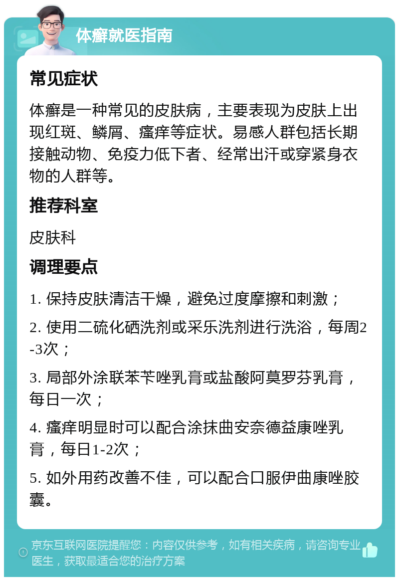 体癣就医指南 常见症状 体癣是一种常见的皮肤病，主要表现为皮肤上出现红斑、鳞屑、瘙痒等症状。易感人群包括长期接触动物、免疫力低下者、经常出汗或穿紧身衣物的人群等。 推荐科室 皮肤科 调理要点 1. 保持皮肤清洁干燥，避免过度摩擦和刺激； 2. 使用二硫化硒洗剂或采乐洗剂进行洗浴，每周2-3次； 3. 局部外涂联苯苄唑乳膏或盐酸阿莫罗芬乳膏，每日一次； 4. 瘙痒明显时可以配合涂抹曲安奈德益康唑乳膏，每日1-2次； 5. 如外用药改善不佳，可以配合口服伊曲康唑胶囊。