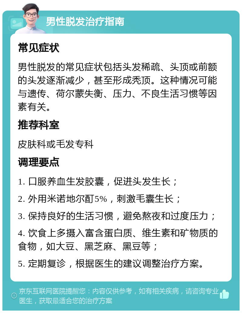 男性脱发治疗指南 常见症状 男性脱发的常见症状包括头发稀疏、头顶或前额的头发逐渐减少，甚至形成秃顶。这种情况可能与遗传、荷尔蒙失衡、压力、不良生活习惯等因素有关。 推荐科室 皮肤科或毛发专科 调理要点 1. 口服养血生发胶囊，促进头发生长； 2. 外用米诺地尔酊5%，刺激毛囊生长； 3. 保持良好的生活习惯，避免熬夜和过度压力； 4. 饮食上多摄入富含蛋白质、维生素和矿物质的食物，如大豆、黑芝麻、黑豆等； 5. 定期复诊，根据医生的建议调整治疗方案。