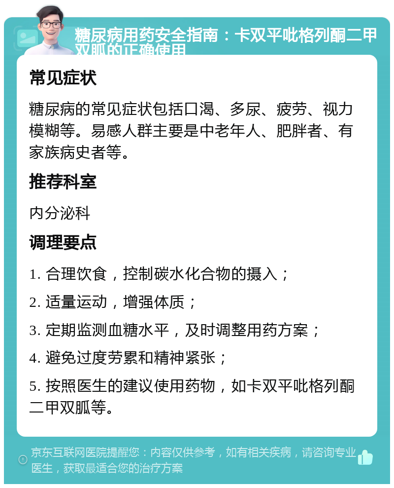 糖尿病用药安全指南：卡双平吡格列酮二甲双胍的正确使用 常见症状 糖尿病的常见症状包括口渴、多尿、疲劳、视力模糊等。易感人群主要是中老年人、肥胖者、有家族病史者等。 推荐科室 内分泌科 调理要点 1. 合理饮食，控制碳水化合物的摄入； 2. 适量运动，增强体质； 3. 定期监测血糖水平，及时调整用药方案； 4. 避免过度劳累和精神紧张； 5. 按照医生的建议使用药物，如卡双平吡格列酮二甲双胍等。