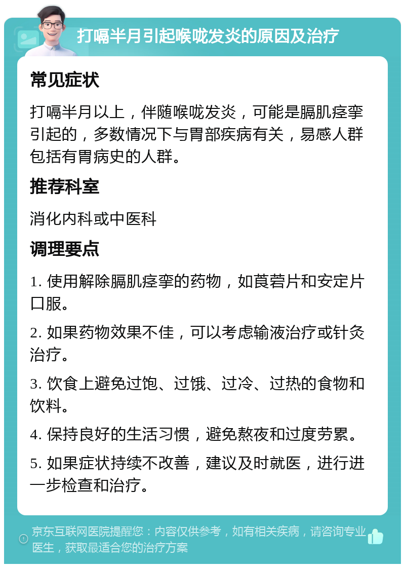 打嗝半月引起喉咙发炎的原因及治疗 常见症状 打嗝半月以上，伴随喉咙发炎，可能是膈肌痉挛引起的，多数情况下与胃部疾病有关，易感人群包括有胃病史的人群。 推荐科室 消化内科或中医科 调理要点 1. 使用解除膈肌痉挛的药物，如莨菪片和安定片口服。 2. 如果药物效果不佳，可以考虑输液治疗或针灸治疗。 3. 饮食上避免过饱、过饿、过冷、过热的食物和饮料。 4. 保持良好的生活习惯，避免熬夜和过度劳累。 5. 如果症状持续不改善，建议及时就医，进行进一步检查和治疗。