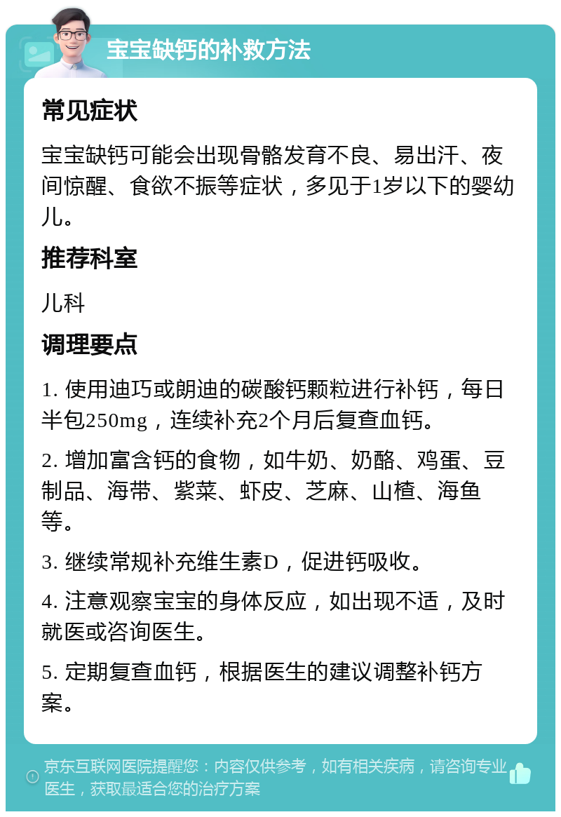 宝宝缺钙的补救方法 常见症状 宝宝缺钙可能会出现骨骼发育不良、易出汗、夜间惊醒、食欲不振等症状，多见于1岁以下的婴幼儿。 推荐科室 儿科 调理要点 1. 使用迪巧或朗迪的碳酸钙颗粒进行补钙，每日半包250mg，连续补充2个月后复查血钙。 2. 增加富含钙的食物，如牛奶、奶酪、鸡蛋、豆制品、海带、紫菜、虾皮、芝麻、山楂、海鱼等。 3. 继续常规补充维生素D，促进钙吸收。 4. 注意观察宝宝的身体反应，如出现不适，及时就医或咨询医生。 5. 定期复查血钙，根据医生的建议调整补钙方案。