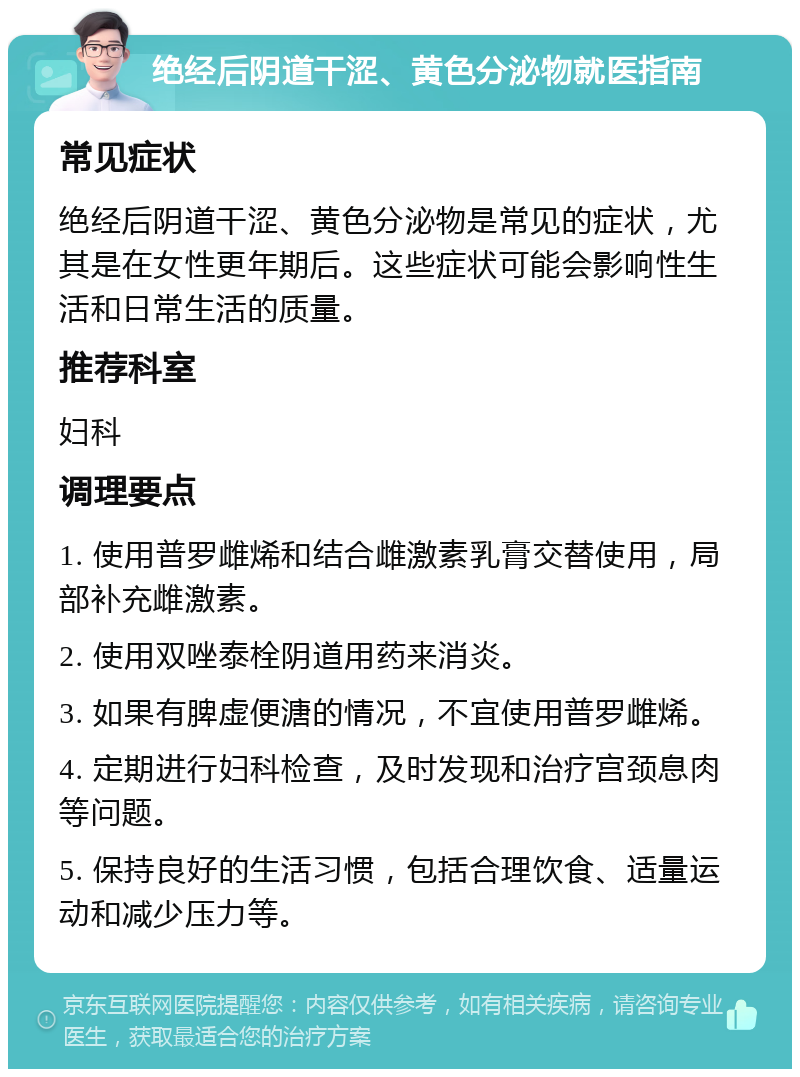 绝经后阴道干涩、黄色分泌物就医指南 常见症状 绝经后阴道干涩、黄色分泌物是常见的症状，尤其是在女性更年期后。这些症状可能会影响性生活和日常生活的质量。 推荐科室 妇科 调理要点 1. 使用普罗雌烯和结合雌激素乳膏交替使用，局部补充雌激素。 2. 使用双唑泰栓阴道用药来消炎。 3. 如果有脾虚便溏的情况，不宜使用普罗雌烯。 4. 定期进行妇科检查，及时发现和治疗宫颈息肉等问题。 5. 保持良好的生活习惯，包括合理饮食、适量运动和减少压力等。