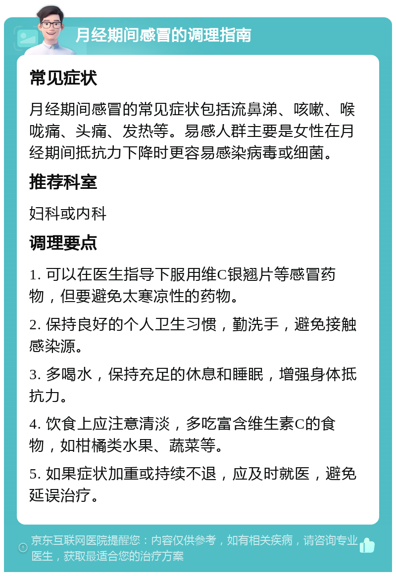 月经期间感冒的调理指南 常见症状 月经期间感冒的常见症状包括流鼻涕、咳嗽、喉咙痛、头痛、发热等。易感人群主要是女性在月经期间抵抗力下降时更容易感染病毒或细菌。 推荐科室 妇科或内科 调理要点 1. 可以在医生指导下服用维C银翘片等感冒药物，但要避免太寒凉性的药物。 2. 保持良好的个人卫生习惯，勤洗手，避免接触感染源。 3. 多喝水，保持充足的休息和睡眠，增强身体抵抗力。 4. 饮食上应注意清淡，多吃富含维生素C的食物，如柑橘类水果、蔬菜等。 5. 如果症状加重或持续不退，应及时就医，避免延误治疗。