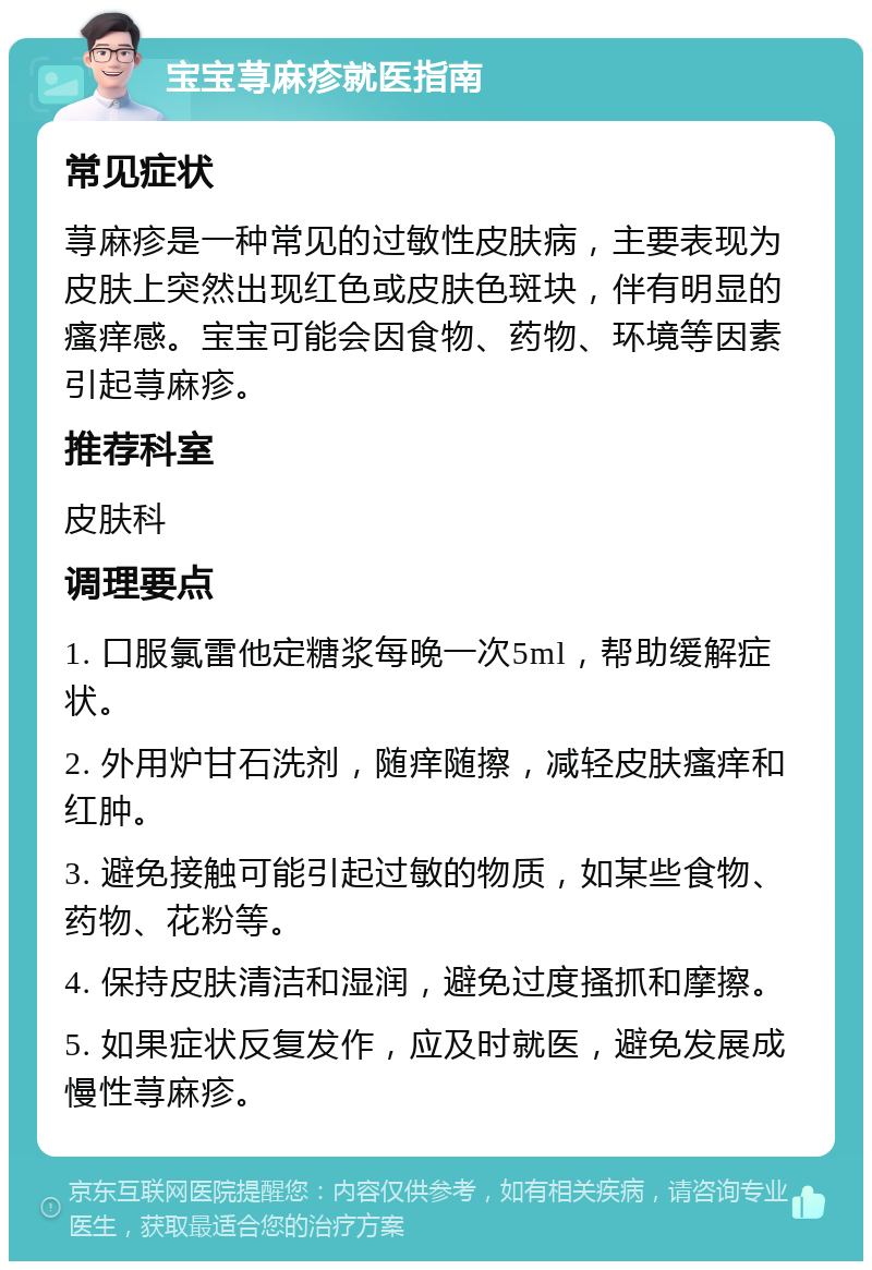 宝宝荨麻疹就医指南 常见症状 荨麻疹是一种常见的过敏性皮肤病，主要表现为皮肤上突然出现红色或皮肤色斑块，伴有明显的瘙痒感。宝宝可能会因食物、药物、环境等因素引起荨麻疹。 推荐科室 皮肤科 调理要点 1. 口服氯雷他定糖浆每晚一次5ml，帮助缓解症状。 2. 外用炉甘石洗剂，随痒随擦，减轻皮肤瘙痒和红肿。 3. 避免接触可能引起过敏的物质，如某些食物、药物、花粉等。 4. 保持皮肤清洁和湿润，避免过度搔抓和摩擦。 5. 如果症状反复发作，应及时就医，避免发展成慢性荨麻疹。