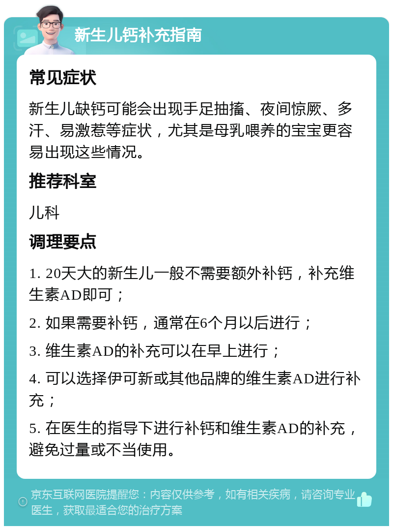 新生儿钙补充指南 常见症状 新生儿缺钙可能会出现手足抽搐、夜间惊厥、多汗、易激惹等症状，尤其是母乳喂养的宝宝更容易出现这些情况。 推荐科室 儿科 调理要点 1. 20天大的新生儿一般不需要额外补钙，补充维生素AD即可； 2. 如果需要补钙，通常在6个月以后进行； 3. 维生素AD的补充可以在早上进行； 4. 可以选择伊可新或其他品牌的维生素AD进行补充； 5. 在医生的指导下进行补钙和维生素AD的补充，避免过量或不当使用。