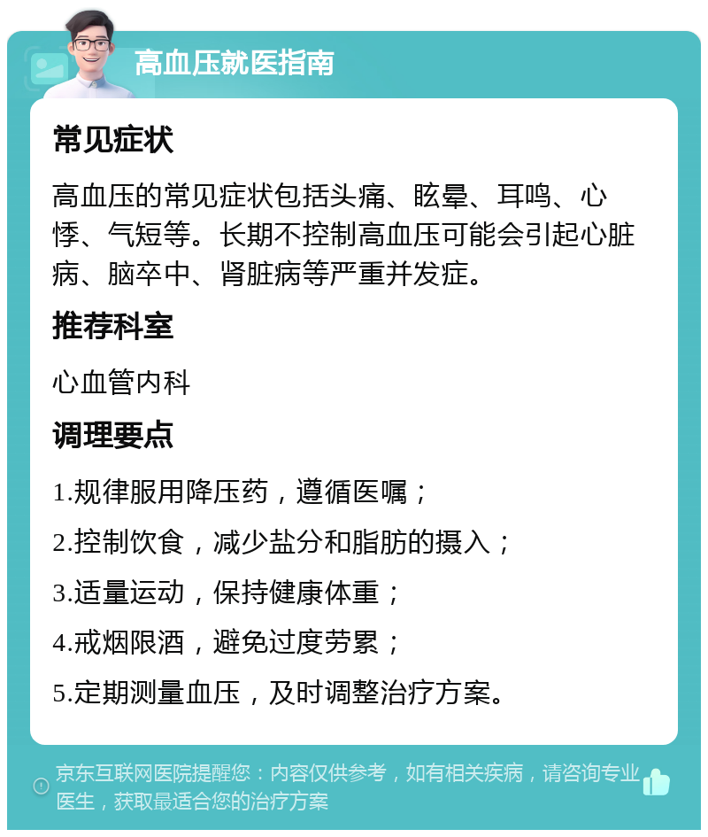 高血压就医指南 常见症状 高血压的常见症状包括头痛、眩晕、耳鸣、心悸、气短等。长期不控制高血压可能会引起心脏病、脑卒中、肾脏病等严重并发症。 推荐科室 心血管内科 调理要点 1.规律服用降压药，遵循医嘱； 2.控制饮食，减少盐分和脂肪的摄入； 3.适量运动，保持健康体重； 4.戒烟限酒，避免过度劳累； 5.定期测量血压，及时调整治疗方案。