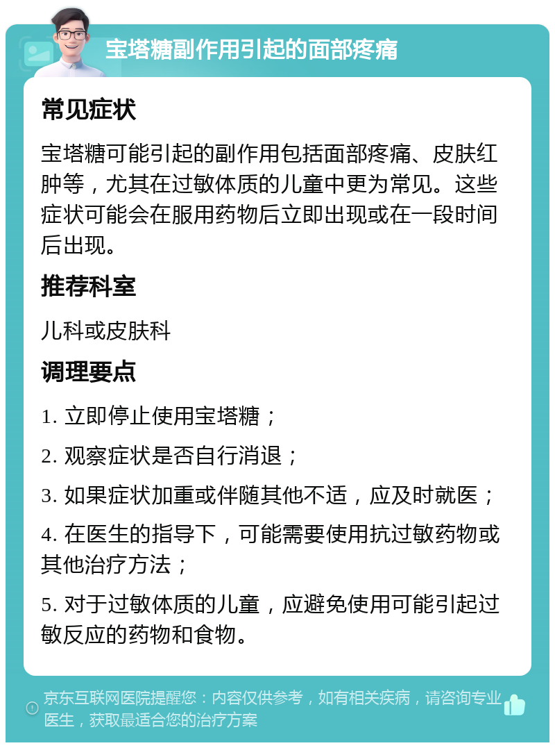 宝塔糖副作用引起的面部疼痛 常见症状 宝塔糖可能引起的副作用包括面部疼痛、皮肤红肿等，尤其在过敏体质的儿童中更为常见。这些症状可能会在服用药物后立即出现或在一段时间后出现。 推荐科室 儿科或皮肤科 调理要点 1. 立即停止使用宝塔糖； 2. 观察症状是否自行消退； 3. 如果症状加重或伴随其他不适，应及时就医； 4. 在医生的指导下，可能需要使用抗过敏药物或其他治疗方法； 5. 对于过敏体质的儿童，应避免使用可能引起过敏反应的药物和食物。